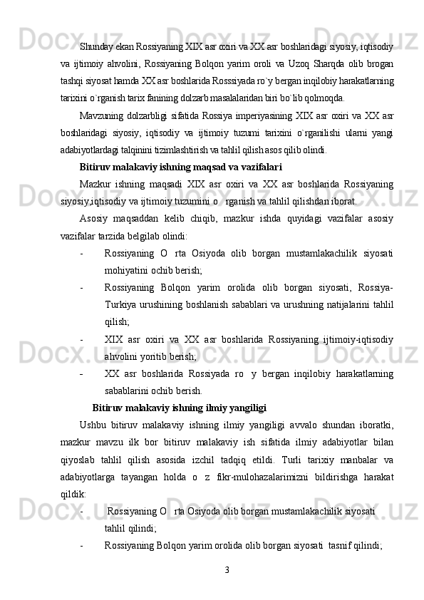 Shunday ekan Rossiyaning XIX asr oxiri va XX asr boshlaridagi siyosiy, iqtisodiy
va   ijtimoiy   ahvolini,   Rossiyaning   Bolqon   yarim   oroli   va   Uzoq   Sharqda   olib   brogan
tashqi siyosat hamda XX asr boshlarida Rosssiyada ro`y bergan inqilobiy harakatlarning
tarixini o`rganish tarix fanining dolzarb masalalaridan biri bo`lib qolmoqda. 
Mavzuning  dolzarbligi  sifatida Rossiya  imperiyasining  XIX  asr  oxiri  va XX  asr
boshlaridagi   siyosiy,   iqtisodiy   va   ijtimoiy   tuzumi   tarixini   o`rganilishi   ularni   yangi
adabiyotlardagi talqinini tizimlashtirish va tahlil qilish asos qilib olindi.
Bitiruv malakaviy ishning maqsad va vazifalari 
Mazkur   ishning   maqsadi   XIX   asr   oxiri   va   XX   asr   boshlarida   Rossiyaning
siyosiy,iqtisodiy va ijtimoiy tuzumini o rganish va tahlil qilishdan iborat. 
Asosiy   maqsaddan   kelib   chiqib,   mazkur   ishda   quyidagi   vazifalar   asosiy
vazifalar tarzida belgilab olindi: 
- Rossiyaning   O rta   Osiyoda   olib   borgan   mustamlakachilik   siyosati	

mohiyatini ochib berish; 
- Rossiyaning   Bolqon   yarim   orolida   olib   borgan   siyosati,   Rossiya-
Turkiya urushining boshlanish sabablari va urushning natijalarini tahlil
qilish; 
- XIX   asr   oxiri   va   XX   asr   boshlarida   Rossiyaning   ijtimoiy-iqtisodiy
ahvolini yoritib berish; 
- XX   asr   boshlarida   Rossiyada   ro y   bergan   inqilobiy   harakatlarning	

sabablarini ochib berish. 
     Bitiruv malakaviy ishning ilmiy yangiligi 
Ushbu   bitiruv   malakaviy   ishning   ilmiy   yangiligi   avvalo   shundan   iboratki,
mazkur   mavzu   ilk   bor   bitiruv   malakaviy   ish   sifatida   ilmiy   adabiyotlar   bilan
qiyoslab   tahlil   qilish   asosida   izchil   tadqiq   etildi.   Turli   tarixiy   manbalar   va
adabiyotlarga   tayangan   holda   o z   fikr-mulohazalarimizni   bildirishga   harakat	

qildik: 
-  Rossiyaning O rta Osiyoda olib borgan mustamlakachilik siyosati 	

tahlil qilindi; 
- Rossiyaning Bolqon yarim orolida olib borgan siyosati  tasnif qilindi; 
3 