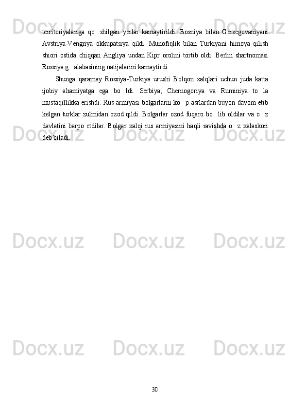 territoriyalariga   qo shilgan   yerlar   kamaytirildi.   Bosniya   bilan   Gersegovaniyani
Avstriya-Vengriya   okkupatsiya   qildi.   Munofiqlik   bilan   Turkiyani   himoya   qilish
shiori   ostida   chiqqan   Angliya   undan   Kipr   orolini   tortib   oldi.   Berlin   shartnomasi
Rossiya g alabasining natijalarini kamaytirdi.	

Shunga   qaramay   Rossiya-Turkiya   urushi   Bolqon   xalqlari   uchun   juda   katta
ijobiy   ahamiyatga   ega   bo ldi.   Serbiya,   Chernogoriya   va   Ruminiya   to la	
 
mustaqillikka erishdi. Rus armiyasi bolgarlarni ko p asrlardan buyon davom etib	

kelgan turklar zulmidan ozod qildi. Bolgarlar ozod fuqaro bo lib oldilar va o z	
 
davlatini   barpo   etdilar.   Bolgar   xalqi   rus   armiyasini   haqli   ravishda   o z   xalaskori	

deb biladi.
30 