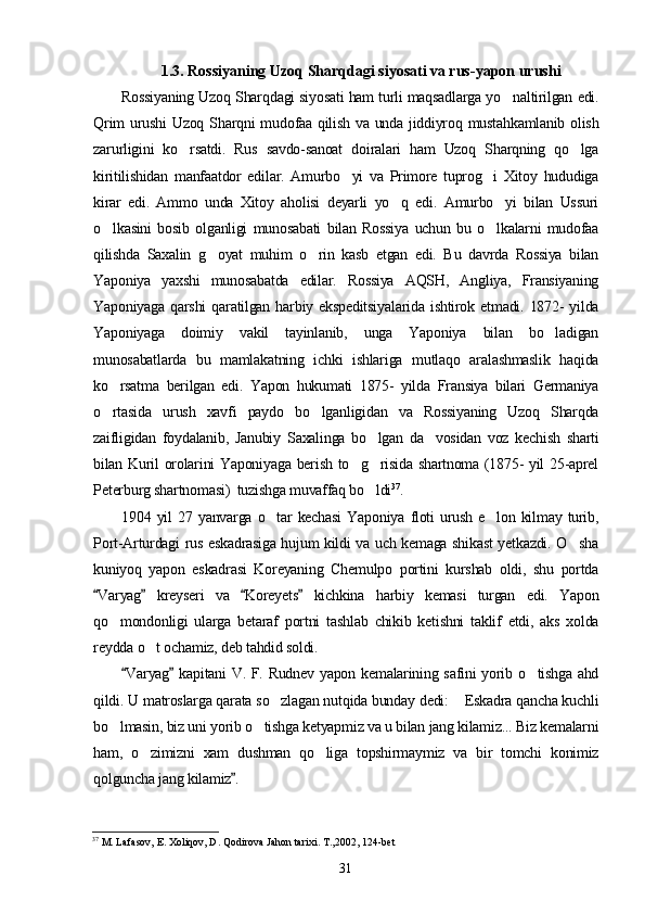 1.3. Rossiyaning Uzoq Sharqdagi siyosati va rus-yapon urushi
Rossiyaning Uzoq Sharqdagi siyosati ham turli maqsadlarga yo naltirilgan edi.
Qrim  urushi  Uzoq Sharqni  mudofaa qilish va unda jiddiyroq mustahkamlanib olish
zarurligini   ko rsatdi.   Rus   savdo-sanoat   doiralari   ham   Uzoq   Sharqning   qo lga	
 
kiritilishidan   manfaatdor   edilar.   Amurbo yi   va   Primore   tuprog i   Xitoy   hududiga	
 
kirar   edi.   Ammo   unda   Xitoy   aholisi   deyarli   yo q   edi.   Amurbo yi   bilan   Ussuri	
 
o lkasini   bosib   olganligi   munosabati   bilan   Rossiya   uchun   bu   o lkalarni   mudofaa	
 
qilishda   Saxalin   g oyat   muhim   o rin   kasb   etgan   edi.   Bu   davrda   Rossiya   bilan	
 
Yaponiya   yaxshi   munosabatda   edilar.   Rossiya   AQSH,   Angliya,   Fransiyaning
Yaponiyaga  qarshi  qaratilgan  harbiy  ekspeditsiyalarida   ishtirok  etmadi.  1872-  yilda
Yaponiyaga   doimiy   vakil   tayinlanib,   unga   Yaponiya   bilan   bo ladigan	

munosabatlarda   bu   mamlakatning   ichki   ishlariga   mutlaqo   aralashmaslik   haqida
ko rsatma   berilgan   edi.   Yapon   hukumati   1875-   yilda   Fransiya   bilari   Germaniya	

o rtasida   urush   xavfi   paydo   bo lganligidan   va   Rossiyaning   Uzoq   Sharqda
 
zaifligidan   foydalanib,   Janubiy   Saxalinga   bo lgan   da vosidan   voz   kechish   sharti	
 
bilan Kuril orolarini Yaponiyaga berish to g risida shartnoma (1875- yil 25-aprel	
 
Peterburg shartnomasi)  tuzishga muvaffaq bo ldi	
 37
.
1904  yil   27  yanvarga  o tar  kechasi  Yaponiya   floti   urush  e lon  kilmay  turib,	
 
Port-Arturdagi rus eskadrasiga hujum kildi va uch kemaga shikast yetkazdi. O sha	

kuniyoq   yapon   eskadrasi   Koreyaning   Chemulpo   portini   kurshab   oldi,   shu   portda
Varyag   kreyseri   va   Koreyets   kichkina   harbiy   kemasi   turgan   edi.   Yapon	
   
qo mondonligi   ularga   betaraf   portni   tashlab   chikib   ketishni   taklif   etdi,   aks   xolda	

reydda o t ochamiz, deb tahdid soldi.	

Varyag  kapitani V. F. Rudnev yapon kemalarining safini yorib o tishga ahd	
 	
qildi. U matroslarga qarata so zlagan nutqida bunday dedi:  Eskadra qancha kuchli	
 
bo lmasin, biz uni yorib o tishga ketyapmiz va u bilan jang kilamiz... Biz kemalarni	
 
ham,   o zimizni   xam   dushman   qo liga   topshirmaymiz   va   bir   tomchi   konimiz	
 
qolguncha jang kilamiz .	

37
  M. Lafasov, E. Xoliqov, D. Qodirova Jahon tarixi. T.,2002, 124-bet
31 