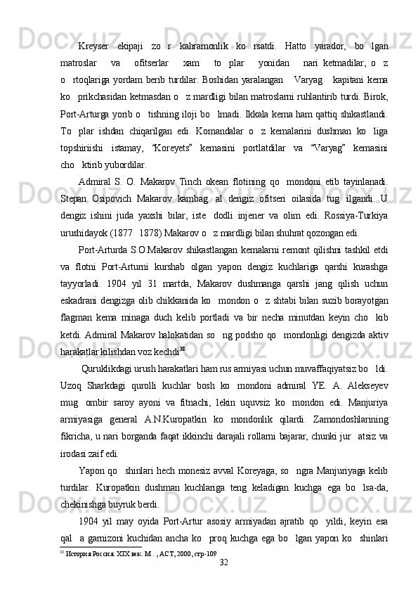 Kreyser   ekipaji   zo r   kahramonlik   ko rsatdi.   Hatto   yarador,   bo lgan  
matroslar       va       ofitserlar       xam       to plar       yonidan       nari   ketmadilar,   o z	
 
o rtoqlariga yordam berib turdilar. Boshidan yaralangan  Varyag  kapitani kema	
  
ko prikchasidan ketmasdan o z mardligi bilan matroslarni ruhlantirib turdi. Birok,
 
Port-Arturga yorib o tishning iloji bo lmadi. Ikkala kema ham qattiq shikastlandi.	
 
To plar   ishdan   chiqarilgan   edi.   Komandalar   o z   kemalarini   dushman   ko liga	
  
topshiriishi   istamay,   Koreyets   kemasini   portlatdilar   va   Varyag   kemasini	
   
cho ktirib yubordilar.	

Admiral   S.   O.   Makarov   Tinch   okean   flotining   qo mondoni   etib   tayinlanadi.	

Stepan   Osipovich   Makarov   kambag al   dengiz   ofitseri   oilasida   tug ilgandi.   U	
 
dengiz   ishini   juda   yaxshi   bilar,   iste dodli   injener   va   olim   edi.   Rossiya-Turkiya

urushidayok (1877 1878) Makarov o z mardligi bilan shuhrat qozongan edi.	
	
Port-Arturda S.O.Makarov shikastlangan  kemalarni remont  qilishni  tashkil  etdi
va   flotni   Port-Arturni   kurshab   olgan   yapon   dengiz   kuchlariga   qarshi   kurashga
tayyorladi.   1904   yil   31   martda,   Makarov   dushmanga   qarshi   jang   qilish   uchun
eskadrani dengizga olib chikkanida ko mondon o z shtabi bilan suzib borayotgan
 
flagman   kema   minaga   duch   kelib   portladi   va   bir   necha   minutdan   keyin   cho kib	

ketdi. Admiral Makarov halokatidan so ng podsho qo mondonligi dengizda aktiv	
 
harakatlar kilishdan voz kechdi 38
.
 Quruklikdagi urush harakatlari ham rus armiyasi uchun muvaffaqiyatsiz bo ldi.	

Uzoq   Sharkdagi   qurolli   kuchlar   bosh   ko mondoni   admiral   YE.   A.   Alekseyev	

mug ombir   saroy   ayoni   va   fitnachi,   lekin   uquvsiz   ko mondon   edi.   Manjuriya	
 
armiyasiga   general   A.N.Kuropatkin   ko mondonlik   qilardi.   Zamondoshlarining	

fikricha, u nari borganda faqat ikkinchi darajali rollarni bajarar, chunki jur atsiz va	

irodasi zaif edi.
Yapon qo shinlari hech monesiz avval Koreyaga, so ngra Manjuriyaga kelib	
 
turdilar.   Kuropatkin   dushman   kuchlariga   teng   keladigan   kuchga   ega   bo lsa-da,	

chekinishga buyruk berdi.
1904   yil   may   oyida   Port-Artur   asosiy   armiyadan   ajratib   qo yildi,   keyin   esa	

qal a  garnizoni   kuchidan  ancha   ko proq  kuchga  ega   bo lgan  yapon  ko shinlari	
   
38
 История Россия. ХIХ век. М . , АСТ, 2000, стр-109
32 