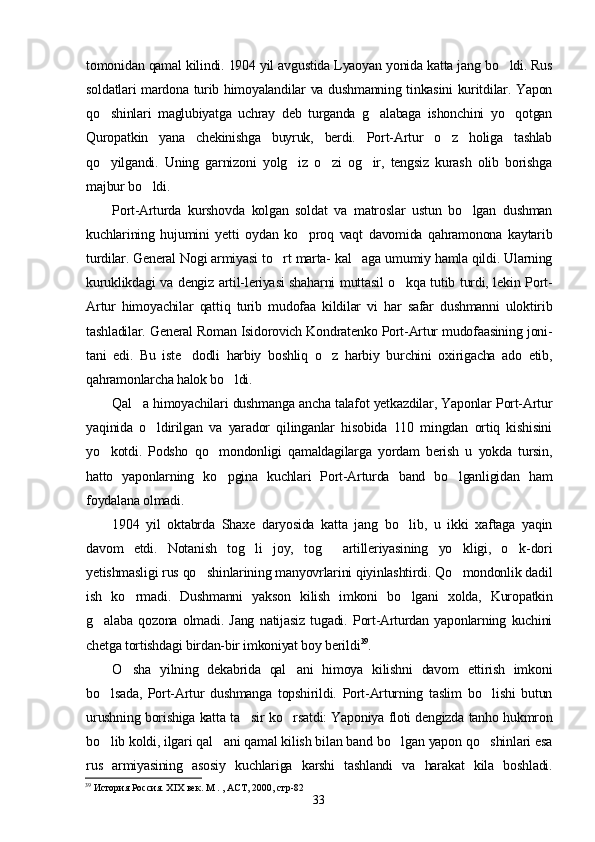 tomonidan qamal kilindi. 1904 yil avgustida Lyaoyan yonida katta jang bo ldi. Rus
soldatlari mardona turib himoyalandilar va dushmanning tinkasini kuritdilar. Yapon
qo shinlari   maglubiyatga   uchray   deb   turganda   g alabaga   ishonchini   yo qotgan	
  
Quropatkin   yana   chekinishga   buyruk,   berdi.   Port-Artur   o z   holiga   tashlab	

qo yilgandi.   Uning   garnizoni   yolg iz   o zi   og ir,   tengsiz   kurash   olib   borishga	
   
majbur bo ldi. 	

Port-Arturda   kurshovda   kolgan   soldat   va   matroslar   ustun   bo lgan   dushman	

kuchlarining   hujumini   yetti   oydan   ko proq   vaqt   davomida   qahramonona   kaytarib	

turdilar. General Nogi armiyasi to rt marta- kal aga umumiy hamla qildi. Ularning	
 
kuruklikdagi va dengiz artil-leriyasi shaharni muttasil o kqa tutib turdi, lekin Port-	

Artur   himoyachilar   qattiq   turib   mudofaa   kildilar   vi   har   safar   dushmanni   uloktirib
tashladilar. General Roman Isidorovich Kondratenko Port-Artur mudofaasining joni-
tani   edi.   Bu   iste dodli   harbiy   boshliq   o z   harbiy   burchini   oxirigacha   ado   etib,	
 
qahramonlarcha halok bo ldi.	

Qal a himoyachilari dushmanga ancha talafot yetkazdilar, Yaponlar Port-Artur	

yaqinida   o ldirilgan   va   yarador   qilinganlar   hisobida   110   mingdan   ortiq   kishisini	

yo kotdi.   Podsho   qo mondonligi   qamaldagilarga   yordam   berish   u   yokda   tursin,	
 
hatto   yaponlarning   ko pgina   kuchlari   Port-Arturda   band   bo lganligidan   ham	
 
foydalana olmadi.
1904   yil   oktabrda   Shaxe   daryosida   katta   jang   bo lib,   u   ikki   xaftaga   yaqin	

davom   etdi.   Notanish   tog li   joy,   tog   artilleriyasining   yo kligi,   o k-dori	
   
yetishmasligi rus qo shinlarining manyovrlarini qiyinlashtirdi. Qo mondonlik dadil	
 
ish   ko rmadi.   Dushmanni   yakson   kilish   imkoni   bo lgani   xolda,   Kuropatkin	
 
g alaba   qozona   olmadi.   Jang   natijasiz   tugadi.   Port-Arturdan   yaponlarning   kuchini	

chetga tortishdagi birdan-bir imkoniyat boy berildi 39
.
O sha   yilning   dekabrida   qal ani   himoya   kilishni   davom   ettirish   imkoni	
 
bo lsada,   Port-Artur   dushmanga   topshirildi.   Port-Arturning   taslim   bo lishi   butun	
 
urushning borishiga katta ta sir ko rsatdi: Yaponiya floti dengizda tanho hukmron	
 
bo lib koldi, ilgari qal ani qamal kilish bilan band bo lgan yapon qo shinlari esa	
   
rus   armiyasining   asosiy   kuchlariga   karshi   tashlandi   va   harakat   kila   boshladi.
39
 История Россия. ХIХ век. М . , АСТ, 2000, стр-82
33 