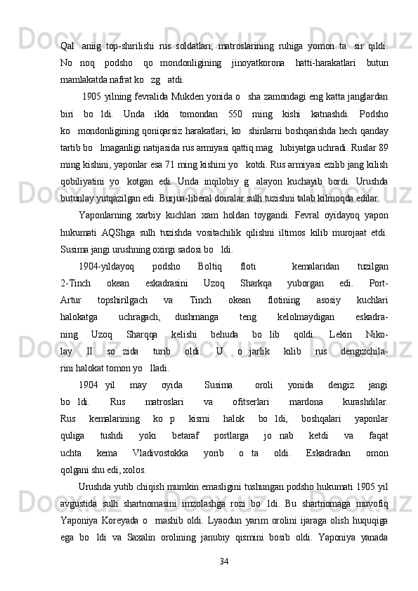 Qal aniig   top-shirilishi   rus   soldatlari,   matroslarining   ruhiga   yomon   ta sir   qildi. 
No noq   podsho   qo mondonligining   jinoyatkorona   hatti-harakatlari   butun
 
mamlakatda nafrat ko zg atdi.	
 
  1905 yilning fevralida Mukden yonida o sha zamondagi eng katta janglardan	

biri   bo ldi.   Unda   ikki   tomondan   550   ming   kishi   katnashdi.   Podsho	

ko mondonligining qoniqarsiz harakatlari, ko shinlarni boshqarishda hech qanday	
 
tartib bo lmaganligi natijasida rus armiyasi qattiq mag lubiyatga uchradi. Ruslar 89	
 
ming kishini, yaponlar esa 71 ming kishini yo kotdi. Rus armiyasi ezilib jang kilish	

qobiliyatini   yo kotgan   edi.   Unda   inqilobiy   g alayon   kuchayib   bordi.   Urushda	
 
butunlay yutqazilgan edi. Burjua-liberal doiralar sulh tuzishni talab kilmoqda edilar.
Yaponlarning   xarbiy   kuchlari   xam   holdan   toygandi.   Fevral   oyidayoq   yapon
hukumati   AQShga   sulh   tuzishda   vositachilik   qilishni   iltimos   kilib   murojaat   etdi.
Susima jangi urushning oxirgi sadosi bo ldi.	

1904-yildayoq   podsho   Boltiq   floti     kemalaridan   tuzilgan
2-Tinch   okean   eskadrasini   Uzoq   Sharkqa   yuborgan   edi.   Port-
Artur   topshirilgach   va   Tinch   okean   flotining   asosiy   kuchlari
halokatga       uchragach,     dushmanga       teng       kelolmaydigan       eskadra-
ning   Uzoq   Sharqqa   kelishi   behuda   bo lib   qoldi.   Lekin   Niko-	

lay   II   so zida   turib   oldi.   U   o jarlik   kilib   rus   dengizchila-	
 
rini halokat tomon yo lladi.	

1904   yil     may     oyida       Susima       oroli     yonida     dengiz     jangi
bo ldi.   Rus   matroslari   va   ofitserlari   mardona   kurashdilar.	

Rus   kemalarining   ko p   kismi   halok   bo ldi,   boshqalari   yaponlar	
 
quliga   tushdi   yoki   betaraf   portlarga   jo nab   ketdi   va   faqat	

uchta   kema   Vladivostokka   yorib   o ta   oldi.   Eskadradan   omon	

qolgani shu edi, xolos.
Urushda yutib chiqish mumkin emasligini tushungan podsho hukumati 1905 yil
avgustida   sulh   shartnomasini   imzolashga   rozi   bo ldi.   Bu   shartnomaga   muvofiq	

Yaponiya   Koreyada   o rnashib   oldi.   Lyaodun   yarim   orolini   ijaraga   olish   huquqiga	

ega   bo ldi   va   Saxalin   orolining   janubiy   qismini   bosib   oldi.   Yaponiya   yanada	

34 