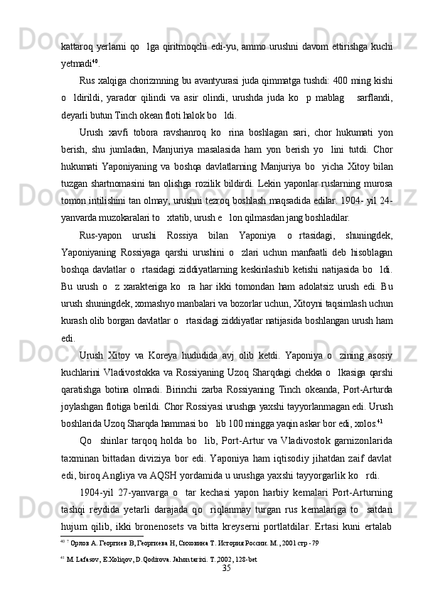 kattaroq yerlarni  qo lga qiritmoqchi  edi-yu, ammo urushni  davom  ettirishga  kuchi
yetmadi 40
.
Rus xalqiga chorizmning bu avantyurasi juda qimmatga tushdi: 400 ming kishi
o ldirildi,   yarador   qilindi   va   asir   olindi,   urushda   juda   ko p   mablag   sarflandi,	
  
deyarli butun Tinch okean floti halok bo ldi.	

Urush   xavfi   tobora   ravshanroq   ko rina   boshlagan   sari,   chor   hukumati   yon

berish,   shu   jumladan,   Manjuriya   masalasida   ham   yon   berish   yo lini   tutdi.   Chor	

hukumati   Yaponiyaning   va   boshqa   davlatlarning   Manjuriya   bo yicha   Xitoy   bilan	

tuzgan  shartnomasini   tan  olishga  rozilik  bildirdi.  Lekin  yaponlar  ruslarning  murosa
tomon intilishini tan olmay, urushni tezroq boshlash maqsadida edilar. 1904- yil 24-
yanvarda muzokaralari to xtatib, urush e lon qilmasdan jang boshladilar.	
 
Rus-yapon   urushi   Rossiya   bilan   Yaponiya   o rtasidagi,   shuningdek,	

Yaponiyaning   Rossiyaga   qarshi   urushini   o zlari   uchun   manfaatli   deb   hisoblagan	

boshqa   davlatlar   o rtasidagi   ziddiyatlarning   keskinlashib   ketishi   natijasida   bo ldi.	
 
Bu   urush   o z   xarakteriga   ko ra   har   ikki   tomondan   ham   adolatsiz   urush   edi.   Bu	
 
urush shuningdek, xomashyo manbalari va bozorlar uchun, Xitoyni taqsimlash uchun
kurash olib borgan davlatlar o rtasidagi ziddiyatlar natijasida boshlangan urush ham	

edi.
Urush   Xitoy   va   Koreya   hududida   avj   olib   ketdi.   Yaponiya   o zining   asosiy	

kuchlarini  Vladivostokka  va Rossiyaning  Uzoq Sharqdagi  chekka o lkasiga  qarshi

qaratishga   botina   olmadi.   Birinchi   zarba   Rossiyaning   Tinch   okeanda,   Port-Arturda
joylashgan flotiga berildi. Chor Rossiyasi urushga yaxshi tayyorlanmagan edi. Urush
boshlarida Uzoq Sharqda hammasi bo lib 100 mingga yaqin askar bor edi, xolos.	
 41
Qo shinlar   tarqoq   holda   bo lib,   Port-Artur   va   Vladivostok   garnizonlarida	
 
taxminan   bittadan   diviziya   bor   edi.   Yaponiya   ham   iqtisodiy   jihatdan   zaif   davlat
edi, biroq Angliya va AQSH yordamida u urushga yaxshi tayyorgarlik ko rdi.	

1904-yil   27-yanvarga   o tar   kechasi   yapon   harbiy   kemalari   Port-Arturning	

tashqi   reydida   yetarli   darajada   qo riqlanmay   turgan   rus   kemalariga   to satdan	
 
hujum   qilib,   ikki   bronenosets   va   bitta   kreyserni   portlatdilar.   Ertasi   kuni   ertalab
40
  ?
  Орлов А. Георгиев В, Георгиева Н, Сиховина Т. История России. М., 2001 стр -79  
41
 M. Lafasov, E.Xoliqov, D.Qodirova. Jahon tarixi. T.,2002, 128-bet
35 