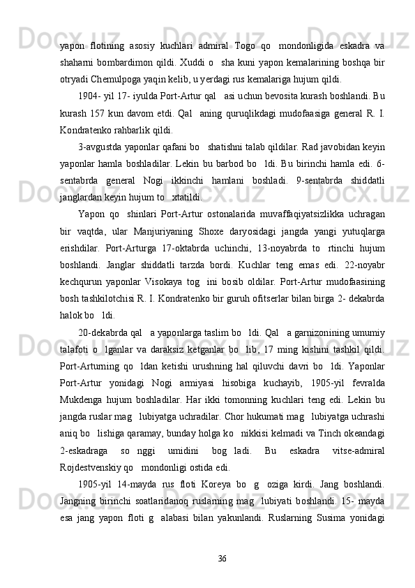yapon   flotining   asosiy   kuchlari   admiral   Togo   qo mondonligida   eskadra   va
shaharni   bombardimon   qildi.   Xuddi   o sha   kuni   yapon   kemalarining   boshqa   bir	

otryadi Chemulpoga yaqin kelib, u yerdagi rus kemalariga hujum qildi.
1904- yil 17- iyulda Port-Artur qal asi uchun bevosita kurash boshlandi. Bu

kurash   157   kun   davom   etdi.   Qal aning   quruqlikdagi   mudofaasiga   general   R.   I.	

Kondratenko rahbarlik qildi.
3-avgustda yaponlar qafani bo shatishni talab qildilar. Rad javobidan keyin	

yaponlar   hamla   boshladilar.   Lekin   bu   barbod   bo ldi.   Bu   birinchi   hamla   edi.   6-	

sentabrda   general   Nogi   ikkinchi   hamlani   boshladi.   9-sentabrda   shiddatli
janglardan keyin hujum to xtatildi.	

Yapon   qo shinlari   Port-Artur   ostonalarida   muvaffaqiyatsizlikka   uchragan	

bir   vaqtda,   ular   Manjuriyaning   Shoxe   daryosidagi   jangda   yangi   yutuqlarga
erishdilar.   Port-Arturga   17-oktabrda   uchinchi,   13-noyabrda   to rtinchi   hujum	

boshlandi.   Janglar   shiddatli   tarzda   bordi.   Kuchlar   teng   emas   edi.   22-noyabr
kechqurun   yaponlar   Visokaya   tog ini   bosib   oldilar.   Port-Artur   mudofaasining	

bosh tashkilotchisi R. I. Kondratenko bir guruh ofitserlar bilan birga 2- dekabrda
halok bo ldi.	

20-dekabrda qal a yaponlarga taslim bo ldi. Qal a garnizonining umumiy	
  
talafoti   o lganlar   va   daraksiz   ketganlar   bo lib,   17   ming   kishini   tashkil   qildi.	
 
Port-Arturning   qo ldan   ketishi   urushning   hal   qiluvchi   davri   bo ldi.   Yaponlar	
 
Port-Artur   yonidagi   Nogi   armiyasi   hisobiga   kuchayib,   1905-yil   fevralda
Mukdenga   hujum   boshladilar.   Har   ikki   tomonning   kuchlari   teng   edi.   Lekin   bu
jangda ruslar mag lubiyatga uchradilar. Chor hukumati mag lubiyatga uchrashi
 
aniq bo lishiga qaramay, bunday holga ko nikkisi kelmadi va Tinch okeandagi	
 
2-eskadraga   so nggi   umidini   bog ladi.   Bu   eskadra   vitse-admiral	
 
Rojdestvenskiy qo mondonligi ostida edi.

1905-yil   14-mayda   rus   floti   Koreya   bo g oziga   kirdi.   Jang   boshlandi.	
 
Jangning   birinchi   soatlaridanoq   ruslarning   mag lubiyati   boshlandi.   15-   mayda	

esa   jang   yapon   floti   g alabasi   bilan   yakunlandi.   Ruslarning   Susima   yonidagi	

36 