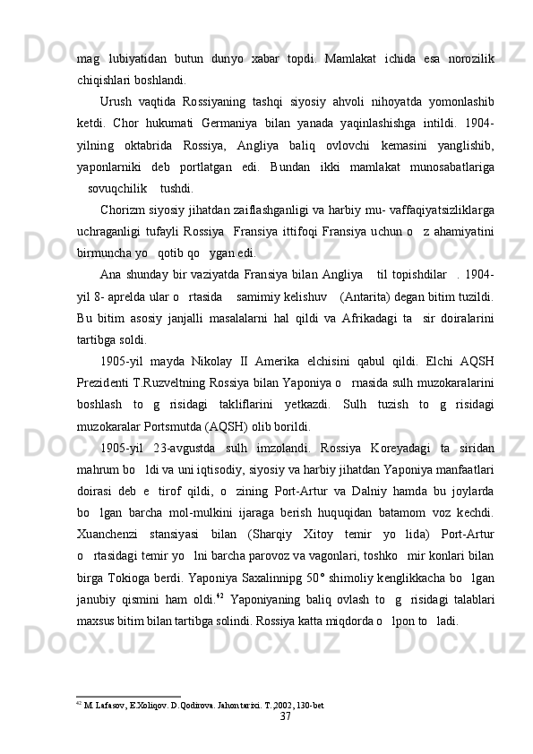 mag lubiyatidan   butun   dunyo   xabar   topdi.   Mamlakat   ichida   esa   norozilik
chiqishlari boshlandi.
Urush   vaqtida   Rossiyaning   tashqi   siyosiy   ahvoli   nihoyatda   yomonlashib
ketdi.   Chor   hukumati   Germaniya   bilan   yanada   yaqinlashishga   intildi.   1904-
yilning   oktabrida   Rossiya,   Angliya   baliq   ovlovchi   kemasini   yanglishib,
yaponlarniki   deb   portlatgan   edi.   Bundan   ikki   mamlakat   munosabatlariga
sovuqchilik  tushdi.	
 
Chorizm siyosiy jihatdan zaiflashganligi va harbiy mu- vaffaqiyatsizliklarga
uchraganligi   tufayli   Rossiya Fransiya   ittifoqi   Fransiya   uchun   o z   ahamiyatini	
 
birmuncha yo qotib qo ygan edi.	
 
Ana  shunday  bir   vaziyatda  Fransiya  bilan  Angliya  til   topishdilar . 1904-	
 
yil 8- aprelda ular o rtasida  samimiy kelishuv  (Antarita) degan bitim tuzildi.	
  
Bu   bitim   asosiy   janjalli   masalalarni   hal   qildi   va   Afrikadagi   ta sir   doiralarini	

tartibga soldi.
1905-yil   mayda   Nikolay   II   Amerika   elchisini   qabul   qildi.   Elchi   AQSH
Prezidenti T.Ruzveltning Rossiya bilan Yaponiya o rnasida sulh muzokaralarini	

boshlash   to g risidagi   takliflarini   yetkazdi.   Sulh   tuzish   to g risidagi	
   
muzokaralar Portsmutda (AQSH) olib borildi.
1905-yil   23-avgustda   sulh   imzolandi.   Rossiya   Koreyadagi   ta siridan	

mahrum bo ldi va uni iqtisodiy, siyosiy va harbiy jihatdan Yaponiya manfaatlari	

doirasi   deb   e tirof   qildi,   o zining   Port-Artur   va   Dalniy   hamda   bu   joylarda	
 
bo lgan   barcha   mol-mulkini   ijaraga   berish   huquqidan   batamom   voz   kechdi.	

Xuanchenzi   stansiyasi   bilan   (Sharqiy   Xitoy   temir   yo lida)   Port-Artur	

o rtasidagi temir yo lni barcha parovoz va vagonlari, toshko mir konlari bilan	
  
birga Tokioga berdi. Yaponiya Saxalinnipg 50° shimoliy kenglikkacha  bo lgan	

janubiy   qismini   ham   oldi. 42
  Yaponiyaning   baliq   ovlash   to g risidagi   talablari	
 
maxsus bitim bilan tartibga solindi. Rossiya katta miqdorda o lpon to ladi.
 
42
 M. Lafasov, E.Xoliqov. D.Qodirova. Jahon tarixi. T.,2002, 130-bet
37 