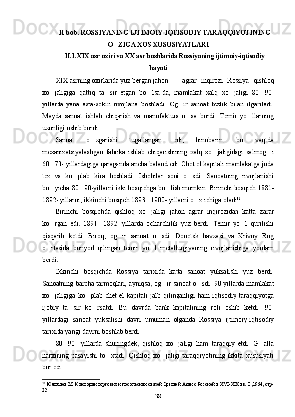 II-bob. ROSSIYANING IJTIMOIY-IQTISODIY TARAQQIYOTINING
O ZIGA XOS XUSUSIYATLARI
II.1.XIX asr oxiri va XX asr boshlarida Rossiyaning ijtimoiy-iqtisodiy
hayoti
XIX asrning oxirlarida yuz bergan jahon agrar   inqirozi   Rossiya   qishloq
xo jaligiga   qattiq   ta sir   etgan   bo lsa-da,   mamlakat   xalq   xo jaligi   80 90-	
    
yillarda   yana   asta-sekin   rivojlana   boshladi.   Og ir   sanoat   tezlik   bilan   ilgariladi.	

Mayda   sanoat   ishlab   chiqarish   va   manufaktura   o sa   bordi.   Temir   yo llarning	
 
uzunligi oshib bordi.
Sanoat   o zgarishi   tugallangan   edi,   binobarin,   bu   vaqtda	

mexanizatsiyalashgan   fabrika   ishlab   chiqarishining   xalq   xo jaligidagi   salmog i	
 
60 70- yillardagiga qaraganda ancha baland edi. Chet el kapitali mamlakatga juda	

tez   va   ko plab   kira   boshladi.   Ishchilar   soni   o sdi.   Sanoatning   rivojlanishi	
 
bo yicha 80 90-yillarni ikki bosqichga bo lish mumkin. Birinchi bosqich 1881-	
  
1892- yillarni, ikkinchi bosqich 1893 1900- yillarni o z ichiga oladi	
  43
.
Birinchi   bosqichda   qishloq   xo jaligi   jahon   agrar   inqirozidan   katta   zarar

ko rgan   edi.   1891 1892-   yillarda   ocharchilik   yuz   berdi.   Temir   yo l   qurilishi	
  
qisqarib   ketdi.   Biroq,   og ir   sanoat   o sdi.   Donetsk   havzasi   va   Krivoy   Rog	
 
o rtasida   bunyod   qilingan   temir   yo l   metallurgiyaning   rivojlanishiga   yordam	
 
berdi.
Ikkinchi   bosqichda   Rossiya   tarixida   katta   sanoat   yuksalishi   yuz   berdi.
Sanoatning barcha tarmoqlari, ayniqsa, og ir sanoat o sdi. 90-yillarda mamlakat	
 
xo jaligiga   ko plab   chet   el   kapitali   jalb   qilinganligi   ham   iqtisodiy   taraqqiyotga	
 
ijobiy   ta sir   ko rsatdi.   Bu   davrda   bank   kapitalining   roli   oshib   ketdi.   90-	
 
yillardagi   sanoat   yuksalishi   davri   umuman   olganda   Rossiya   ijtimoiy-iqtisodiy
tarixida yangi davrni boshlab berdi.
80 90-   yillarda   shuningdek,   qishloq   xo jaligi   ham   taraqqiy   etdi.   G alla	
  
narxining   pasayishi   to xtadi.   Qishloq   xo jaligi   taraqqiyotining   ikkita   xususiyati	
 
bor edi.
43
  Юлдашев М. К истории торгових и посолъских связей Средней Азии с Россией в Х VI -Х I Х вв. Т.,1964, стр-
32
38 