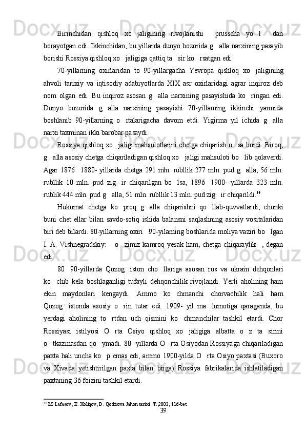 Birinchidan   qishloq   xo jaligining   rivojlanishi   prusscha   yo l   dan   
borayotgan edi. Ikkinchidan, bu yillarda dunyo bozorida g alla narxining pasayib	

borishi Rossiya qishloq xo jaligiga qattiq ta sir ko rsatgan edi.	
  
70-yillarning   oxirlaridan   to   90-yillargacha   Yevropa   qishloq   xo jaligining	

ahvoli   tarixiy   va   iqtisodiy   adabiyotlarda   XIX   asr   oxirlaridagi   agrar   inqiroz   deb
nom   olgan   edi.   Bu   inqiroz   asosan   g alla   narxining   pasayishida   ko ringan   edi.	
 
Dunyo   bozorida   g alla   narxining   pasayishi   70-yillarning   ikkinchi   yarmida	

boshlanib   90-yillarning   o rtalarigacha   davom   etdi.   Yigirma   yil   ichida   g alla	
 
narxi taxminan ikki barobar pasaydi.
Rossiya qishloq xo jaligi mahsulotlarini chetga chiqarish o sa bordi. Biroq,	
 
g alla asosiy chetga chiqariladigan qishloq xo jaligi mahsuloti bo lib qolaverdi.	
  
Agar 1876 1880- yillarda chetga 291 mln. rubllik 277 mln. pud g alla, 56 mln.	
 
rubllik   10   mln.   pud   zig ir   chiqarilgan   bo lsa,   1896 1900-   yillarda   323   mln.	
  
rublik 444 mln. pud g alla, 51 mln. rubllik 13 mln. pud zig ir chiqarildi.	
  44
Hukumat   chetga   ko proq   g alla   chiqarishni   qo llab-quvvatlardi,   chunki	
  
buni   chet   ellar   bilan   savdo-sotiq   ishida   balansni   saqlashning   asosiy   vositalaridan
biri deb bilardi. 80-yillarning oxiri 90-yilarning boshlarida moliya vaziri bo lgan	
 
I. A. Vishnegradskiy:   o zimiz kamroq yesak  ham, chetga chiqaraylik , degan	
  
edi.
80 90-yillarda   Qozog iston   cho llariga   asosan   rus   va   ukrain   dehqonlari	
  
ko chib   kela   boshlaganligi   tufayli   dehqonchilik   rivojlandi.   Yerli   aholining   ham	

ekin   maydonlari   kengaydi.   Ammo   ko chmanchi   chorvachilik   hali   ham	

Qozog istonda   asosiy   o rin   tutar   edi.   1909-   yil   ma lumotiga   qaraganda,   bu	
  
yerdagi   aholining   to rtdan   uch   qismini   ko chmanchilar   tashkil   etardi.   Chor	
 
Rossiyasi   istilyosi   O rta   Osiyo   qishloq   xo jaligiga   albatta   o z   ta sirini
   
o tkazmasdan qo ymadi. 80- yillarda O rta Osiyodan Rossiyaga chiqariladigan	
  
paxta hali uncha ko p emas edi, ammo 1900-yilda O rta Osiyo paxtasi (Buxoro	
 
va   Xivada   yetishtirilgan   paxta   bilan   birga)   Rossiya   fabrikalarida   ishlatiladigan
paxtaning 36 foizini tashkil etardi.
44
 M. Lafasov, E. Xoliqov, D. Qodirova Jahon tarixi. T. , 2002, 116-bet
39 