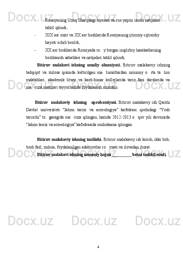 - Rossiyaning Uzoq Sharqdagi siyosati va rus-yapon urishi natijalari 
tahlil qilindi; 
- XIX asr oxiri va XX asr boshlarida Rossiyaning ijtimoiy-iqtisodiy 
hayoti ochib berildi; 
- XX asr boshlarida Rossiyada ro y bergan inqilobiy harakatlarning 
boshlanish sabablari va natijalari tahlil qilindi;
Bitiruv   malakavi   ishning   amaliy   ahamiyati.   Bitiruv   malakaviy   ishning
tadqiqot   va   xulosa   qismida   keltirilgan   ma lumotlardan   umumiy   o rta   ta lim
  
maktablari,   akademik   litsey   va   kasb-hunar   kollejlarida   tarix   fani   darslarida   va
ma ruza matnlari tayyorlashda foydalanish mumkin.	

Bitiruv    malakaviy    ishning      aprobatsiyasi.   Bitiruv  malakaviy   ish   Qarshi
Davlat   universiteti   Jahon   tarixi   va   arxeologiya   kafedrasi   qoshidagi   Yosh	
  
tarixchi  to garagida ma ruza qilingan, hamda 2012-2013 o quv yili davomida	
	  
Jahon tarixi va arxeologiya  kafedrasida muhokama qilingan.	
 
Bitiruv malakaviy ishning tuzilishi.  Bitiruv malakaviy ish kirish, ikki bob,
besh fasl, xulosa, foydalanilgan adabiyotlar ro yxati va ilovadan iborat.	

Bitiruv malakavi ishning umumiy hajmi _________ betni tashkil etadi.
4 