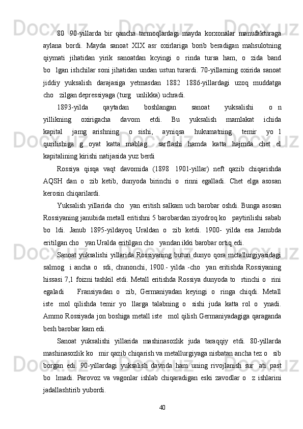 80 90-yillarda   bir   qancha   tarmoqlardagi   mayda   korxonalar   manufakturaga
aylana   bordi.   Mayda   sanoat   XIX   asr   oxirlariga   borib   beradigan   mahsulotning
qiymati   jihatidan   yirik   sanoatdan   kcyingi   o rinda   tursa   ham,   o zida   band	
 
bo lgan ishchilar  soni  jihatidan undan ustun turardi. 70-yillarning oxirida sanoat	

jiddiy   yuksalish   darajasiga   yetmasdan   1882 1886-yillardagi   uzoq   muddatga	

cho zilgan depressiyaga (turg unlikka) uchradi.	
 
1893-yilda   qaytadan   boshlangan   sanoat   yuksalishi   o n	

yillikning   oxirigacha   davom   etdi.   Bu   yuksalish   mamlakat   ichida
kapital   jamg arishning   o sishi,   ayniqsa   hukumatning   temir   yo l	
  
qurilishiga   g oyat   katta   mablag   sarflashi   hamda   katta   hajmda   chet   el
 
kapitalining kirishi natijasida yuz berdi
Rossiya   qisqa   vaqt   davomida   (1898 1901-yillar)   neft   qazib   chiqarishda	

AQSH   dan   o zib   ketib,   dunyoda   birinchi   o rinni   egalladi.   Chet   elga   asosan	
 
kerosin chiqarilardi.
Yuksalish yillarida cho yan eritish salkam uch barobar oshdi. Bunga asosan	

Rossiyaning janubida metall eritishni 5 barobardan ziyodroq ko paytirilishi sabab	

bo ldi.   Janub   1895-yildayoq   Uraldan   o zib   ketdi.   1900-   yilda   esa   Janubda	
 
eritilgan cho yan Uralda eritilgan cho yandan ikki barobar ortiq edi.	
 
Sanoat yuksalishi  yillarida Rossiyaning  butun dunyo qora mctallurgiyasidagi
salmog i   ancha   o sdi,   chunonchi,   1900.-   yilda   -cho yan   eritishda   Rossiyaning	
  
hissasi 7,1 foizni tashkil etdi. Metall eritishda Rossiya dunyoda to rtinchi o rini	
 
egaladi     Fransiyadan   o zib,   Germaniyadan   keyingi   o ringa   chiqdi.   Metall	
  
iste mol   qilishda   temir   yo llarga   talabning   o sishi   juda   katta   rol   o ynadi.	
   
Ammo Rossiyada jon boshiga metall iste mol qilish Germaniyadagiga qaraganda	

besh barobar kam edi.
Sanoat   yuksalishi   yillarida   mashinasozlik   juda   taraqqiy   etdi.   80-yillarda
mashinasozlik ko mir qazib chiqarish va metallurgiyaga nisbatan ancha tez o sib	
 
borgan   edi.   90-yillardagi   yuksalish   davrida   ham   uning   rivojlanish   sur ati   past	

bo lmadi.   Parovoz   va   vagonlar   ishlab   chiqaradigan   eski   zavodlar   o z   ishlarini	
 
jadallashtirib yubordi.
40 