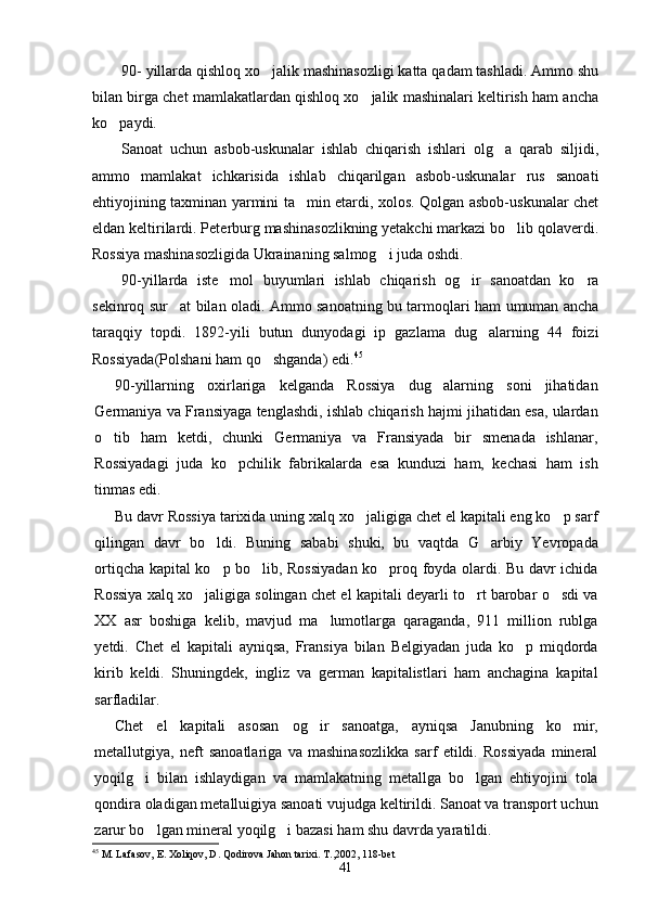 90- yillarda qishloq xo jalik mashinasozligi katta qadam tashladi. Ammo shu
bilan birga chet mamlakatlardan qishloq xo jalik mashinalari keltirish ham ancha	

ko paydi.	

Sanoat   uchun   asbob-uskunalar   ishlab   chiqarish   ishlari   olg a   qarab   siljidi,	

ammo   mamlakat   ichkarisida   ishlab   chiqarilgan   asbob-uskunalar   rus   sanoati
ehtiyojining taxminan yarmini ta min etardi, xolos. Qolgan asbob-uskunalar chet	

eldan keltirilardi. Peterburg mashinasozlikning yetakchi markazi bo lib qolaverdi.	

Rossiya mashinasozligida Ukrainaning salmog i juda oshdi.	

90-yillarda   iste mol   buyumlari   ishlab   chiqarish   og ir   sanoatdan   ko ra	
  
sekinroq sur at bilan oladi. Ammo sanoatning bu tarmoqlari ham umuman ancha	

taraqqiy   topdi.   1892-yili   butun   dunyodagi   ip   gazlama   dug alarning   44   foizi	

Rossiyada(Polshani ham qo shganda) edi.	
 45
90-yillarning   oxirlariga   kelganda   Rossiya   dug alarning   soni   jihatidan	

Germaniya va Fransiyaga tenglashdi, ishlab chiqarish hajmi jihatidan esa, ulardan
o tib   ham   ketdi,   chunki   Germaniya   va   Fransiyada   bir   smenada   ishlanar,	

Rossiyadagi   juda   ko pchilik   fabrikalarda   esa   kunduzi   ham,   kechasi   ham   ish	

tinmas edi.
Bu davr Rossiya tarixida uning xalq xo jaligiga chet el kapitali eng ko p sarf	
 
qilingan   davr   bo ldi.   Buning   sababi   shuki,   bu   vaqtda   G arbiy   Yevropada	
 
ortiqcha kapital ko p bo lib, Rossiyadan ko proq foyda olardi. Bu davr ichida
  
Rossiya xalq xo jaligiga solingan chet el kapitali deyarli to rt barobar o sdi va	
  
XX   asr   boshiga   kelib,   mavjud   ma lumotlarga   qaraganda,   911   million   rublga	

yetdi.   Chet   el   kapitali   ayniqsa,   Fransiya   bilan   Belgiyadan   juda   ko p   miqdorda	

kirib   keldi.   Shuningdek,   ingliz   va   german   kapitalistlari   ham   anchagina   kapital
sarfladilar.
Chet   el   kapitali   asosan   og ir   sanoatga,   ayniqsa   Janubning   ko mir,	
 
metallutgiya,   neft   sanoatlariga   va   mashinasozlikka   sarf   etildi.   Rossiyada   mineral
yoqilg i   bilan   ishlaydigan   va   mamlakatning   metallga   bo lgan   ehtiyojini   tola	
 
qondira oladigan metalluigiya sanoati vujudga keltirildi. Sanoat va transport uchun
zarur bo lgan mineral yoqilg i bazasi ham shu davrda yaratildi.	
 
45
  M. Lafasov, E. Xoliqov, D. Qodirova Jahon tarixi. T. , 2002, 118-bet
41 