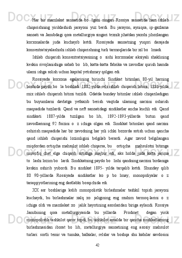 Har   bir   mamlakat   sanoatida   bo lgani   singari   Rossiya   sanoatida   ham   ishlab
chiqarishning   yiriklashish   jarayoni   yuz   berdi.   Bu   jarayon,   ayniqsa,   ip-gazlama
sanoati va Janubdagi qora metallurgiya singari texnik jihatdan yaxshi jihozlangan
korxonalarda   juda   kuchayib   ketdi.   Rossiyada   sanoatning   yuqori   darajada
konsentratsiyalashishi ishlab chiqarishning turli tarmoqlarida bir xil bo lmadi.	

Ishlab   chiqarish   konsentratsiyasining   o sishi   korxonalar   aksiyali   shaklining	

keskin rivojlanishiga sabab  bo lib, katta-katta fabrika va zavodlar qurish hamda	

ulami ishga solish uchun kapital yetishmay qolgan edi.
Rossiyada   korxona   egalarining   birinchi   Sindikat   bitimlari   80-yil   harning
boshida paydo bo la boshladi. 1882-yilda-rels ishlab chiqarish bitimi, 1886-yilda	

mix   ishlab   chiqarish   bitimi   tuzildi.   Odatda   bunday   bitimlar   ishlab   chiqariladigan
bu   buyumlarni   davlatga   yetkazib   berish   vaqtida   ularning   narxini   oshirish
maqsadida tuzilardi. Qand va neft  sanoatidagi  sindikatlar  ancha kuchli edi. Qand
sindikati   1887-yilda   tuzilgan   bo lib,   1892-1893-yillarda   butun   qand	

zavodlarining   92   foizini   o z   ichiga   olgan   edi.   Sindikat   bitimlari   qand   narxini	

oshirish maqsadida  har bir  zavodning har  yili  ichki  bozorda sotish uchun qancha
qand   ishlab   chiqarishi   lozimligini   belgilab   berardi.   Agar   zavod   belgilangan
miqdordan ortiqcha mahsulot ishlab chiqarsa, bu  ortiqcha  mahsulotni bitimga	
 
muvofiq   chet   elga   chiqarib   sotishga   majbur   edi,   aks   holda   juda   katta   jarima
to lashi lozim bo lardi. Sindikatning paydo bo lishi qandning narxini birdaniga	
  
keskin   oshirib   yubordi.   Bu   sindikat   1895-   yilda   tarqalib   ketdi.   Shunday   qilib
80 90-yillarda   Rossiyada   sindikatlar   ko p   bo lmay,   monopoliyalar   o z
   
taraqqiyotlarining eng dastlabki bosqichida edi.
XX   asr   boshlariga   kelib   monopolistik   birlashmalar   tashkil   topish   jarayoni
kuchaydi,   bu   birlashmalar   xalq   xo jaligining   eng   muhim   tarmoq-larini   o z	
 
ichiga  oldi   va  mamlakat   xo jalik   hayotining   asoslaridan   biriga  aylandi.   Rossiya	

Janubining   qora   metallurgiyasida   bu   yillarda   Prodmet   degan   yirik	
 
monopolistik tashkilot qaror topdi, bu tashkilot amalda bir qancha sindikatlarning
birlashmasidan   iborat   bo lib,   metallurgiya   sanoatining   eng   asosiy   mahsulot	

turlari:   sortli   temir   va   tunuka,   balkalar,   relslar   va   boshqa   shu   kabilar   savdosini
42 