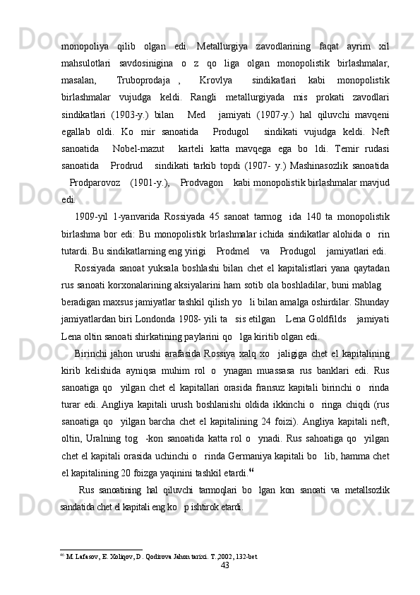 monopoliya   qilib   olgan   edi.   Metallurgiya   zavodlarining   faqat   ayrim   xil
mahsulotlari   savdosinigina   o z   qo liga   olgan   monopolistik   birlashmalar, 
masalan,   Truboprodaja ,   Krovlya   sindikatlari   kabi   monopolistik	
   
birlashmalar   vujudga   keldi.   Rangli   metallurgiyada   mis   prokati   zavodlari
sindikatlari   (1903-y.)   bilan   Med   jamiyati   (1907-y.)   hal   qiluvchi   mavqeni	
 
egallab   oldi.   Ko mir   sanoatida   Produgol   sindikati   vujudga   keldi.   Neft	
  
sanoatida   Nobel-mazut   karteli   katta   mavqega   ega   bo ldi.   Temir   rudasi	
  
sanoatida   Prodrud   sindikati   tarkib   topdi   (1907-   y.)   Mashinasozlik   sanoatida
 
Prodparovoz  (1901-y.),  Prodvagon  kabi monopolistik birlashmalar mavjud	
   
edi.
1909-yil   1-yanvarida   Rossiyada   45   sanoat   tarmog ida   140   ta   monopolistik	

birlashma   bor   edi:   Bu   monopolistik   brlashmalar   ichida   sindikatlar   alohida   o rin	

tutardi. Bu sindikatlarning eng yirigi  Prodmel  va  Produgol  jamiyatlari edi.	
   
Rossiyada   sanoat   yuksala   boshlashi   bilan   chet   el   kapitalistlari   yana   qaytadan
rus sanoati  korxonalarining aksiyalarini ham sotib ola boshladilar, buni mablag	

beradigan maxsus jamiyatlar tashkil qilish yo li bilan amalga oshirdilar. Shunday	

jamiyatlardan biri Londonda 1908- yili ta sis etilgan  Lena Goldfilds  jamiyati	
  
Lena oltin sanoati shirkatining paylarini qo lga kiritib olgan edi.

Birinchi   jahon   urushi   arafasida   Rossiya   xalq   xo jaligiga   chet   el   kapitalining	

kirib   kelishida   ayniqsa   muhim   rol   o ynagan   muassasa   rus   banklari   edi.   Rus	

sanoatiga   qo yilgan   chet   el   kapitallari   orasida   fransuz   kapitali   birinchi   o rinda	
 
turar   edi.   Angliya   kapitali   urush   boshlanishi   oldida   ikkinchi   o ringa   chiqdi   (rus	

sanoatiga   qo yilgan   barcha   chet   el   kapitalining   24   foizi).   Angliya   kapitali   neft,	

oltin,   Uralning   tog -kon   sanoatida   katta   rol   o ynadi.   Rus   sahoatiga   qo yilgan	
  
chet el kapitali orasida uchinchi o rinda Germaniya kapitali bo lib, hamma chet	
 
el kapitalining 20 foizga yaqinini tashkil etardi. 46
 
Rus   sanoatining   hal   qiluvchi   tarmoqlari   bo lgan   kon   sanoati   va   metallsozlik	

sandatida chet el kapitali eng ko p ishtirok etardi.	

46
  M. Lafasov, E. Xoliqov, D. Qodirova Jahon tarixi. T. , 2002, 1 32 -bet
43 