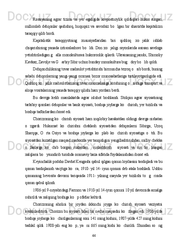 Rossiyaning   agrar   tizimi   va   yer   egaligida   krepostnoylik   qoldiqlari   hukm   surgan,
millionlab dehqonlar qashshoq, huquqsiz va savodsiz bo lgan bir sharoitda kapitalizm
taraqqiy qilib bordi.
Kapitalistik   taraqqiyotning   xususiyatlaridan   biri   qishloq   xo jalik   ishlab	

chiqarishining yanada ixtisoslashuvi bo ldi. Don xo jaligi rayonlarida asosan savdoga	
 
yetishtiriladigan g alla monokulturasi hukmronlik qilardi. Ukrainaning janubi, Shimoliy	

Kavkaz, Zavolje va G arbiy Sibir uchun bunday monokultura bug doy bo lib qoldi.	
  
Dehqonchilikning tovar mahsulot yetishtirishi birmuncha tezroq o sib bordi, buning	

sababi dehqonlarning yangi-yangi ommasi bozor munosabatlariga tortilayotganligida edi.
Qishloq xo jalik mahsulotlarining tovar muomalasiga kirishining o sishiga transport va	
 
aloqa vositalarining yanada taraqqiy qilishi ham yordam berdi.
Bu   davrga   kelib   mamlakatda   agrar   islohot   boshlandi.   Stolipin   agrar   siyosatining
tarkibiy qismlari dehqonlar va bank siyosati, boshqa joylarga ko chirish, yer tuzilishi va	

boshqa tadbirlardan iborat edi.
Chorizmning ko chirish siyosati ham inqilobiy harakatdan oldingi davrga nisbatan	

o zgardi.   Hukumat   ko chirishni   cheklash   siyosatidan   dehqonlarni   Sibirga,   Uzoq	
 
Sharqqa,   O rta   Osiyo   va   boshqa   joylarga   ko plab   ko chirish   siyosatiga   o tdi.   Bu	
   
siyosatdan kuzatilgan maqsad markazda yer tanqisligini yengillashtirishdan, milliy chekka
o lkalarga   ko chib   borgan   ruslardan   ruslashtirish   siyosati   va   rus   bo lmagan	
    
xalqlarni bo ysundirib turishda ommaviy baza sifatida foydalanishdan iborat edi.	

Keyinchalik podsho Davlat Kengashi qabul qilgan qonun loyihasini tasdiqladi va bu
qonun tasdiqlanish vacjtiga ko ra, 1910- yil 14- iyun qonuni deb atala boshladi. Ushbu	

qonunning  bevosita   davomi   tariqasida   1911-   yilning   mayida   yer   tuzilishi   to g risida	
 
qonun qabul qilindi.
1906-yil 9-noyabridagi Farmon va 1910-yil 14-iyun qonuni 10 yil davomida amalga
oshirildi va xalqning boshiga ko p ofatlar keltirdi.	

Chorizmning   aholini   bir   joydan   ikkinchi   joyga   ko chirish   siyosati   vaziyatni	

keskinlashtirdi. Chorizm bu siyosati bilan bir necha maqsadni ko zlagan edi. 1906-yilda	

boshqa joylarga ko chirilganlarning soni 141 ming kishini, 1907-yilda 427 ming kishini	

tashkil qildi. 1908-yili eng ko p, ya ni  665 ming kishi  ko chirildi. Shundan so ng	
   
44 