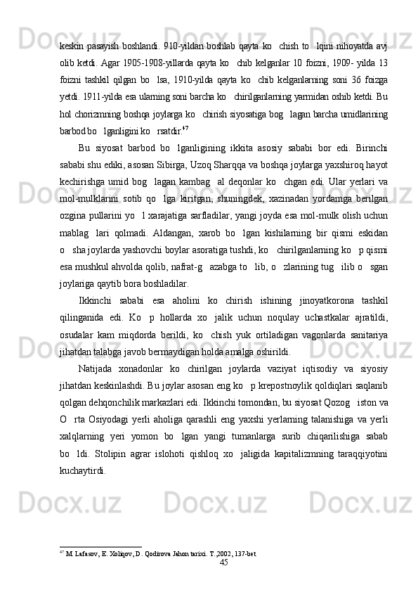 keskin  pasayish  boshlandi.  910-yildan boshlab qayta  ko chish  to lqini  nihoyatda avj 
olib ketdi. Agar 1905-1908-yillarda qayta ko chib kelganlar 10 foizni, 1909- yilda 13	

foizni   tashkil   qilgan   bo lsa,   1910-yilda   qayta   ko chib   kelganlarning   soni   36   foizga	
 
yetdi. 1911-yilda esa ularning soni barcha ko chirilganlarning yarmidan oshib ketdi. Bu	

hol chorizmning boshqa joylarga ko chirish siyosatiga bog lagan barcha umidlarining	
 
barbod bo lganligini ko rsatdir.	
  47
Bu   siyosat   barbod   bo lganligining   ikkita   asosiy   sababi   bor   edi.   Birinchi	

sababi shu ediki, asosan Sibirga, Uzoq Sharqqa va boshqa joylarga yaxshiroq hayot
kechirishga   umid   bog lagan   kambag al   deqonlar   ko chgan   edi.   Ular   yerlari   va	
  
mol-mulklarini   sotib   qo lga   kiritgan,   shuningdek,   xazinadan   yordamga   berilgan	

ozgina pullarini yo l xarajatiga sarfladilar, yangi joyda esa mol-mulk olish uchun	

mablag lari   qolmadi.   Aldangan,   xarob   bo lgan   kishilarning   bir   qismi   eskidan	
 
o sha joylarda yashovchi boylar asoratiga tushdi, ko chirilganlarning ko p qismi	
  
esa mushkul ahvolda qolib, nafrat-g azabga to lib, o zlarining tug ilib o sgan	
    
joylariga qaytib bora boshladilar.
Ikkinchi   sababi   esa   aholini   ko chirish   ishining   jinoyatkorona   tashkil	

qilinganida   edi.   Ko p   hollarda   xo jalik   uchun   noqulay   uchastkalar   ajratildi,	
 
osudalar   kam   miqdorda   berildi,   ko chish   yuk   ortiladigan   vagonlarda   sanitariya	

jihatdan talabga javob bermaydigan holda amalga oshirildi.
Natijada   xonadonlar   ko chirilgan   joylarda   vaziyat   iqtisodiy   va   siyosiy	

jihatdan keskinlashdi. Bu joylar asosan eng ko p krepostnoylik qoldiqlari saqlanib	

qolgan dehqonchilik markazlari edi. Ikkinchi tomondan, bu siyosat Qozog iston va	

O rta   Osiyodagi   yerli   aholiga   qarashli   eng   yaxshi   yerlarning   talanishiga   va   yerli	

xalqlarning   yeri   yomon   bo lgan   yangi   tumanlarga   surib   chiqarilishiga   sabab	

bo ldi.   Stolipin   agrar   islohoti   qishloq   xo jaligida   kapitalizmning   taraqqiyotini	
 
kuchaytirdi.
47
  M. Lafasov, E. Xoliqov, D. Qodirova Jahon tarixi. T. , 2002, 137-bet
45 