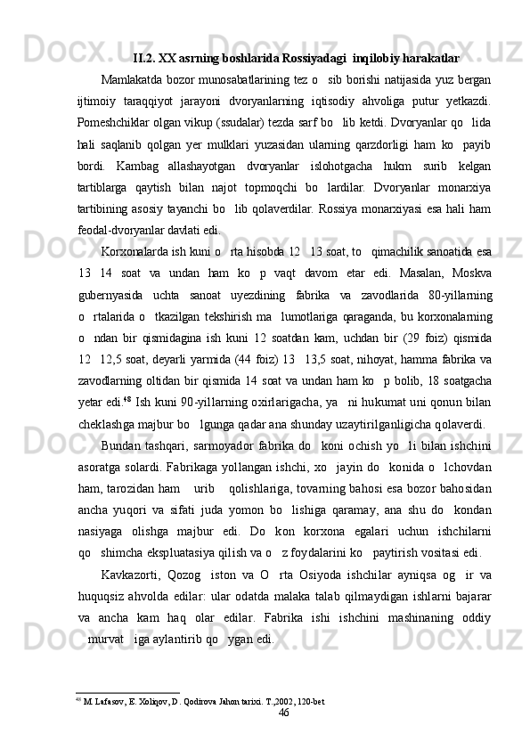 II .2. XX asrning boshlarida Rossiyadagi  inqilobiy harakatlar
Mamlakatda  bozor munosabatlarining tez o sib borishi  natijasida yuz bergan
ijtimoiy   taraqqiyot   jarayoni   dvoryanlarning   iqtisodiy   ahvoliga   putur   yetkazdi.
Pomeshchiklar olgan vikup (ssudalar) tezda sarf bo lib ketdi. Dvoryanlar qo lida	
 
hali   saqlanib   qolgan   yer   mulklari   yuzasidan   ularning   qarzdorligi   ham   ko payib	

bordi.   Kambag allashayotgan   dvoryanlar   islohotgacha   hukm   surib   kelgan	

tartiblarga   qaytish   bilan   najot   topmoqchi   bo lardilar.   Dvoryanlar   monarxiya	

tartibining   asosiy   tayanchi   bo lib   qolaverdilar.   Rossiya   monarxiyasi   esa   hali   ham	

feodal-dvoryanlar davlati edi.
Korxonalarda ish kuni o rta hisobda 12 13 soat, to qimachilik sanoatida esa
  
13 14   soat   va   undan   ham   ko p   vaqt   davom   etar   edi.   Masalan,   Moskva	
 
gubernyasida   uchta   sanoat   uyezdining   fabrika   va   zavodlarida   80-yillarning
o rtalarida   o tkazilgan   tekshirish   ma lumotlariga   qaraganda,   bu   korxonalarning
  
o ndan   bir   qismidagina   ish   kuni   12   soatdan   kam,   uchdan   bir   (29   foiz)   qismida

12 12,5 soat, deyarli yarmida (44 foiz) 13 13,5 soat, nihoyat, hamma fabrika va
 
zavodlarning  oltidan  bir  qismida  14 soat   va  undan ham  ko p bolib,  18  soatgacha	

yetar edi. 48
  Ish kuni 90-yillarning oxirlarigacha, ya ni hukumat uni qonun bilan	

cheklashga majbur bo lgunga qadar ana shunday uzaytirilganligicha qolaverdi.	

Bundan   tashqari,   sarmoyador   fabrika   do koni   ochish   yo li   bilan   ishchini	
 
asoratga solardi. Fabrikaga yollangan ishchi, xo jayin do konida o lchovdan	
  
ham, tarozidan ham  urib  qolishlariga, tovarning bahosi esa bozor bahosidan	
 
ancha   yuqori   va   sifati   juda   yomon   bo lishiga   qaramay,   ana   shu   do kondan	
 
nasiyaga   olishga   majbur   edi.   Do kon   korxona   egalari   uchun   ishchilarni	

qo shimcha ekspluatasiya qilish va o z foydalarini ko paytirish vositasi edi.	
  
Kavkazorti,   Qozog iston   va   O rta   Osiyoda   ishchilar   ayniqsa   og ir   va	
  
huquqsiz   ahvolda   edilar:   ular   odatda   malaka   talab   qilmaydigan   ishlarni   bajarar
va   ancha   kam   haq   olar   edilar.   Fabrika   ishi   ishchini   mashinaning   oddiy
murvat iga aylantirib qo ygan edi.	
  
48
  M. Lafasov, E. Xoliqov, D. Qodirova Jahon tarixi. T.,2002, 120-bet
46 