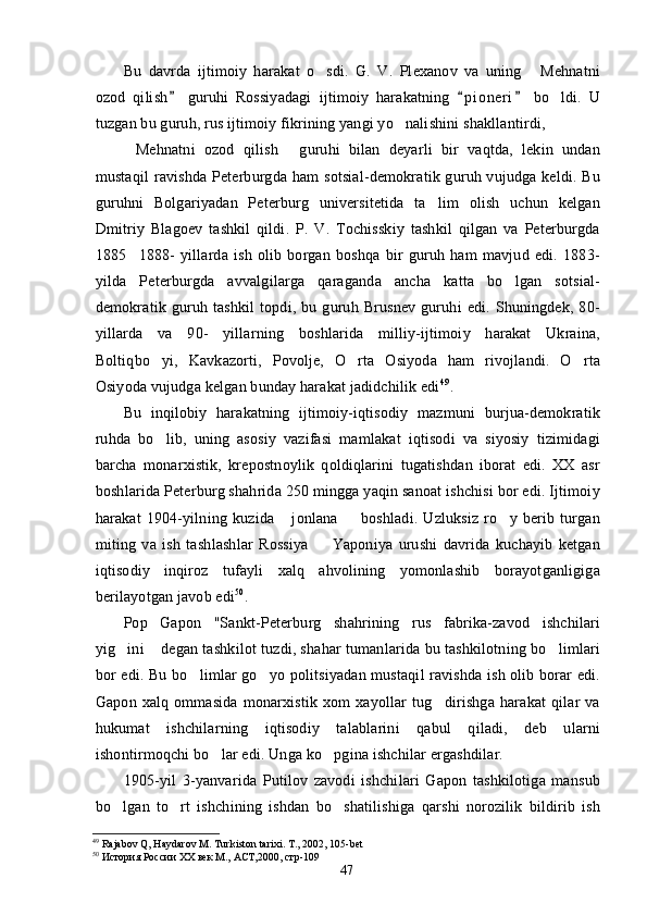 Bu   davrda   ijtimoiy   harakat   o sdi.   G.   V.   Plexanov   va   uning   Mehnatni 
ozod   qilish   guruhi   Rossiyadagi   ijtimoiy   harakatning   p i o neri   bo ldi.   U	
  	
tuzgan bu guruh, rus ijtimoiy fikrining yangi yo nalishini shakllantirdi,	

Mehnatni   ozod   qilish   guruhi   bilan   deyarli   bir   vaqtda,   lekin   undan	
 
mustaqil  ravishda Peterburgda ham  sotsial-demokratik guruh vujudga keldi. Bu
guruhni   Bolgariyadan   Peterburg   universitetida   ta lim   olish   uchun   kelgan	

Dmitriy   Blagoev   tashkil   qildi.   P.   V.   Tochisskiy   tashkil   qilgan   va   Peterburgda
1885 1888-   yillarda   ish   olib   borgan   boshqa   bir   guruh   ham   mavjud   edi.   1883-	

yilda   Peterburgda   avvalgilarga   qaraganda   ancha   katta   bo lgan   sotsial-	

demokratik   guruh   tashkil   topdi,   bu   guruh   Brusnev   guruhi   edi.   Shuningdek,   80-
yillarda   va   90-   yillarning   boshlarida   milliy-ijtimoiy   harakat   Ukraina,
Boltiqbo yi,   Kavkazorti,   Povolje,   O rta   Osiyoda   ham   rivojlandi.   O rta	
  
Osiyoda vujudga kelgan bunday harakat jadidchilik edi 49
.
Bu   inqilobiy   harakatning   ijtimoiy-iqtisodiy   mazmuni   burjua-demokratik
ruhda   bo lib,   uning   asosiy   vazifasi   mamlakat   iqtisodi   va   siyosiy   tizimidagi

barcha   monarxistik,   krepostnoylik   qoldiqlarini   tugatishdan   iborat   edi.   XX   asr
boshlarida Peterburg shahrida 250 mingga yaqin sanoat ishchisi bor edi. Ijtimoiy
harakat   1904-yilning   kuzida   jonlana     boshladi.   Uzluksiz   ro y   berib   turgan	
  
miting   va   ish   tashlashlar   Rossiya     Yaponiya   urushi   davrida   kuchayib   ketgan	

iqtisodiy   inqiroz   tufayli   xalq   ahvolining   yomonlashib   borayotganligiga
berilayotgan javob edi 50
.
Pop   Gapon   "Sankt-Peterburg   shahrining   rus   fabrika-zavod   ishchilari
yig ini  degan tashkilot tuzdi, shahar tumanlarida bu tashkilotning bo limlari	
  
bor edi. Bu bo limlar go yo politsiyadan mustaqil ravishda ish olib borar edi.	
 
Gapon   xalq   ommasida   monarxistik   xom   xayollar   tug dirishga   harakat   qilar   va	

hukumat   ishchilarning   iqtisodiy   talablarini   qabul   qiladi,   deb   ularni
ishontirmoqchi bo lar edi. Unga ko pgina ishchilar ergashdilar.	
 
1905-yil   3-yanvarida   Putilov   zavodi   ishchilari   Gapon   tashkilotiga   mansub
bo lgan   to rt   ishchining   ishdan   bo shatilishiga   qarshi   norozilik   bildirib   ish	
  
49
 Rajabov Q, Haydarov M. Turkiston tarixi. T., 2002, 105-bet 
50
 История России ХХ век М.,  АСТ,2000, стр-109
47 