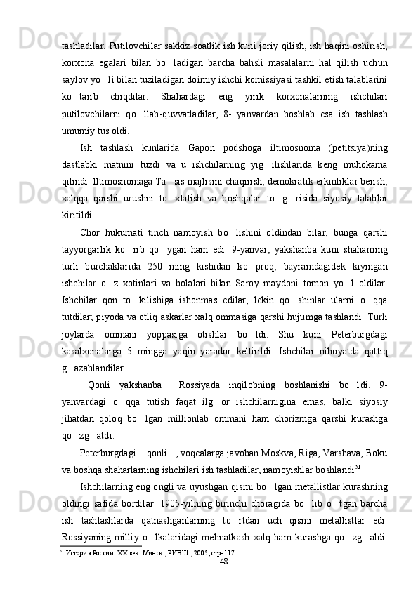 tashladilar. Putilovchilar sakkiz soatlik ish kuni joriy qilish, ish haqini oshirish,
korxona   egalari   bilan   bo ladigan   barcha   bahsli   masalalarni   hal   qilish   uchun
saylov yo li bilan tuziladigan doimiy ishchi komissiyasi tashkil etish talablarini	

ko tarib   chiqdilar.   Shahardagi   eng   yirik   korxonalarning   ishchilari	

putilovchilarni   qo llab-quvvatladilar,   8-   yanvardan   boshlab   esa   ish   tashlash	

umumiy tus oldi.
Ish   tashlash   kunlarida   Gapon   podshoga   iltimosnoma   (petitsiya)ning
dastlabki   matnini   tuzdi   va   u   ishchilarning   yig ilishlarida   keng   muhokama	

qilindi. lltimosnomaga Ta sis majlisini chaqirish, demokratik erkinliklar berish,	

xalqqa   qarshi   urushni   to xtatish   va   boshqalar   to g risida   siyosiy   talablar
  
kiritildi.
Chor   hukumati   tinch   namoyish   bo lishini   oldindan   bilar,   bunga   qarshi	

tayyorgarlik   ko rib   qo ygan   ham   edi.   9-yanvar,   yakshanba   kuni   shaharning	
 
turli   burchaklarida   250   ming   kishidan   ko proq;   bayramdagidek   kiyingan	

ishchilar   o z   xotinlari   va   bolalari   bilan   Saroy   maydoni   tomon   yo l   oldilar.	
 
Ishchilar   qon   to kilishiga   ishonmas   edilar,   lekin   qo shinlar   ularni   o qqa	
  
tutdilar; piyoda va otliq askarlar xalq ommasiga qarshi hujumga tashlandi. Turli
joylarda   ommani   yoppasiga   otishlar   bo ldi.   Shu   kuni   Peterburgdagi	

kasalxonalarga   5   mingga   yaqin   yarador   keltirildi.   Ishchilar   nihoyatda   qattiq
g azablandilar.	

Qonli   yakshanba   Rossiyada   inqilobning   boshlanishi   bo ldi.   9-	
  
yanvardagi   o qqa   tutish   faqat   ilg or   ishchilarnigina   emas,   balki   siyosiy	
 
jihatdan   qoloq   bo lgan   millionlab   ommani   ham   chorizmga   qarshi   kurashga	

qo zg atdi.	
 
Peterburgdagi  qonli , voqealarga javoban Moskva, Riga, Varshava, Boku	
 
va boshqa shaharlarning ishchilari ish tashladilar, namoyishlar boshlandi 51
.
Ishchilarning eng ongli va uyushgan qismi bo lgan metallistlar kurashning	

oldingi   safida   bordilar.   1905-yilning   birinchi   choragida   bo lib   o tgan   barcha	
 
ish   tashlashlarda   qatnashganlarning   to rtdan   uch   qismi   metallistlar   edi.	

Rossiyaning   milliy   o lkalaridagi   mehnatkash   xalq   ham   kurashga   qo zg aldi.	
  
51
 История России. ХХ век. Минск , РИВШ , 2005, стр-117 
48 
