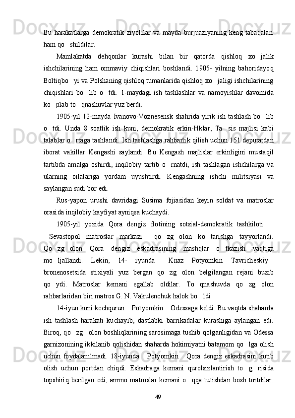 Bu   harakatlarga   demokratik   ziyolilar   va   mayda   burjuaziyaning   keng   tabaqalari
ham qo shildilar.
Mamlakatda   dehqonlar   kurashi   bilan   bir   qatorda   qishloq   xo jalik	

ishchilarining   ham   ommaviy   chiqishlari   boshlandi.   1905-   yilning   bahoridayoq
Boltiqbo yi va Polshaning qishloq tumanlarida qishloq xo jaligi ishchilarining	
 
chiqishlari   bo lib   o tdi.   1-maydagi   ish   tashlashlar   va   namoyishlar   davomida	
 
ko plab to qnashuvlar yuz berdi.	
 
1905-yil 12-mayda Ivanovo-Voznesensk  shahrida yirik ish tashlash bo lib	

o tdi.   Unda   8   soatlik   ish   kuni,   demokratik   erkin-Hklar,   Ta sis   majlisi   kabi	
 
talablar o rtaga tashlandi. Ish tashlashga rahbarlik qilish uchun 151 deputatdan	

iborat   vakillar   Kengashi   saylandi.   Bu   Kengash   majlislar   erkinligini   mustaqil
tartibda   amalga   oshirdi,   inqilobiy   tartib   o rnatdi,   ish   tashlagan   ishchilarga   va	

ularning   oilalariga   yordam   uyushtirdi.   Kengashning   ishchi   militsiyasi   va
saylangan sudi bor edi.
Rus-yapon   urushi   davridagi   Susima   fojiasidan   keyin   soldat   va   matroslar
orasida inqilobiy kayfiyat ayniqsa kuchaydi.
1905-yil   yozida   Qora   dengiz   flotining   sotsial-demokratik   tashkiloti  	

Sevastopol   matroslar   markazi   qo zg olon   ko tarishga   tayyorlandi.	
    
Qo zg olon   Qora   dengiz   eskadrasining   mashqlar   o tkazish   vaqtiga	
  
mo ljallandi.   Lekin,   14-   iyunda   Knaz   Potyomkin   Tavricheskiy
  
bronenosetsida   stixiyali   yuz   bergan   qo zg olon   belgilangan   rejani   buzib	
 
qo ydi.   Matroslar   kemani   egallab   oldilar.   To qnashuvda   qo zg olon	
   
rahbarlaridan biri matros G. N. Vakulenchuk halok bo ldi	

14-iyun kuni kechqurun  Potyomkin  Odessaga keldi. Bu vaqtda shaharda	
 
ish   tashlash   harakati   kuchayib,   dastlabki   barrikadalar   kurashiga   aylangan   edi.
Biroq, qo zg olon boshliqlarining sarosimaga  tushib qolganligidan va Odessa	
 
garnizonining ikkilanib qolishidan shaharda hokimiyatni batamom qo lga olish	

uchun   foydalanilmadi.   18-iyunda   Potyomkin   Qora   dengiz   eskadrasini   kutib	
 
olish   uchun   portdan   chiqdi.   Eskadraga   kemani   qurolsizlantirish   to g risida	
 
topshiriq   berilgan   edi,   ammo   matroslar   kemani   o qqa   tutishdan   bosh   tortdilar.	

49 