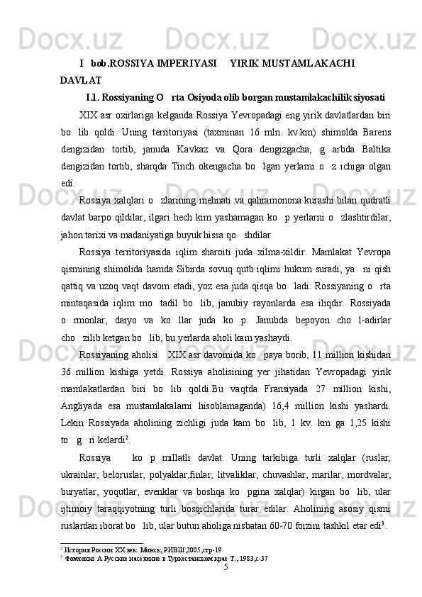 I bob. ROSSIYA IMPERIYASI   YIRIK MUSTAMLAKACHI 	
DAVLAT
I.1. Rossiyaning O rta Osiyoda olib borgan mustamlakachilik siyosati	

XIX asr o xirlariga kelganda Rossiya Yevropadagi eng yirik davlatlardan biri
bo lib   qoldi.   Uning   territoriyasi   (taxminan   16   mln.   kv.km)   shimolda   Barens	

dengizidan   tortib,   januda   Kavkaz   va   Qora   dengizgacha,   g arbda   Baltika	

dengizidan   tortib,   sharqda   Tinch   okengacha   bo lgan   yerlarni   o z   ichiga   olgan	
 
edi.
Rossiya xalqlari o zlarining mehnati va qahramonona kurashi  bilan qudratli	

davlat   barpo  qildilar,  ilgari   hech  kim   yashamagan   ko p  yerlarni  o zlashtirdilar,	
 
jahon tarixi va madaniyatiga buyuk hissa qo shdilar.	

Rossiya   territoriyasida   iqlim   sharoiti   juda   xilma-xildir.   Mamlakat   Yevropa
qismining  shimolida  hamda   Sibirda  sovuq  qutb  iqlimi   hukum   suradi,  ya ni  qish	

qattiq va uzoq vaqt davom etadi, yoz esa juda qisqa bo ladi. Rossiyaning o rta	
 
mintaqasida   iqlim   mo tadil   bo lib,   janubiy   rayonlarda   esa   iliqdir.   Rossiyada	
 
o rmonlar,   daryo   va   ko llar   juda   ko p.   Janubda   bepoyon   cho l-adirlar	
   
cho zilib ketgan bo lib, bu yerlarda aholi kam yashaydi.	
 
Rossiyaning aholisi     XIX asr davomida ko paya borib, 11 million kishidan	

36   million   kishiga   yetdi.   Rossiya   aholisining   yer   jihatidan   Yevropadagi   yirik
mamlakatlardan   biri   bo lib   qoldi.Bu   vaqtda   Fransiyada   27   million   kishi,	

Angliyada   esa   mustamlakalarni   hisoblamaganda)   16,4   million   kishi   yashardi.
Lekin   Rossiyada   aholining   zichligi   juda   kam   bo lib,   1   kv.   km   ga   1,25   kishi	

to g ri kelardi	
  2
.
Rossiya     ko p   millatli   davlat.   Uning   tarkibiga   turli   xalqlar   (ruslar,	
 
ukrainlar,   beloruslar,   polyaklar,finlar,   litvaliklar,   chuvashlar,   marilar,   mordvalar,
buryatlar,   yoqutlar,   evenklar   va   boshqa   ko pgina   xalqlar)   kirgan   bo lib,   ular	
 
ijtimoiy   taraqqiyotning   turli   bosqichlarida   turar   edilar.   Aholining   asosiy   qismi
ruslardan iborat bo lib, ular butun aholiga nisbatan 60-70 foizini tashkil etar edi	
 3
.
2
  История России ХХ век. Минск, РИВШ,2005,стр-19
3
  Фомченко А Русские население в Туркестанском крае Т., 1983,с-37 
5 