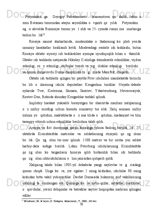 Potyomkin ga   Georgiy   Pobedonosets   bronenotsesi   qo shildi,   lekin   u    
xoin   Botsman   tomonidan   atayin   sayozlikka   o tqazib   qo yildi.   Potyomkin	
   
og ir   ahvolda   Ruminiya   tomon   yo l   oldi   va   25-   iyunda   rumin   ma murlariga	
  
taslim bo ldi	
 52
.
Rossiya   sanoat   shaharlarida,   mustamlaka   o lkalarning   ko plab   yerida	
 
umumiy   harakatlar   boshlanib   ketdi.   Moskvadagi   sentabr   ish   tashlashi,   butun
Rossiya   oktabr   siyosiy   ish   tashlashlari   ayniqsa   uyushqoqlik   bilan   o tkazildi.	

Oktabr ish tashlashi  natijasida Nikolay II aholiga demokratik erkinliklar, vijdon
erkinligi,   so z   erkinligi,   ittifoqlar   tuzish   va   yig ilishlar   erkinligi   berilishi	
   
va qonun chiqaruvchi Duma chaqirilishi to g risida Manifest  chiqardi.	
 
Oktabr ish tashlashi  qizigan bir paytda Piter ishchilari mamlakatda birinchi
bo lib   o zlarining   ishchi   deputatlari   Kengashini   tuzdilar.   Noyabr-dekabr	
 
oylarida   Tver,   Kostroma,   Samara,   Saratov,   Yekaterinburg,   Novorossiysk,
Rostov-Don, Bokuda shunday Kengashlar tashkil qilindi.
Inqilobiy   harakat   yuksalib   borayotgan   bir   sharoitda   mazlum   xalqlarning
o z   milliy   ozodligi   uchun   kurashi   ommaviy   tus   oldi.   Xalq   ommasi   milliy

zulmni  yo qotishni, maktablarda o z ona tilida o qitishni, madaniyat  va tilni	
  
taraqqiy ettirish uchun erkinliklar berilishini talab qildi.
Armiya   va   flot   chorizmga   qarshi   kurashga   tobora   faolroq   tortildi,   26 27-	

oktabrda   Kronshtadtda   matroslar   va   soldatlarning   stixiyali   qo zg oloni	
 
bo ldi.   Qo zg olon   tor-mor   qilindi.   1500   matros   va   bir   necha   yuz   soldat	
  
harbiy-dala   sudiga   berildi.   Lekin   Peterburg   ishchilarining   Kronshtadtda
qo zg olon   ko targanlarni   himoya   qilib   birdamlik   bilan   ish   tashlashi
  
qo zg olon ishtirokchilarini o lim jazosidan qutqarib qoldi.
  
Xalqning   talabi   bilan   1905-yil   dekabrda   yangi   saylovlar   to g risidagi	
 
qonun   chiqdi.   Unga   ko ra,   yer   egalari   2   ming   kishidan,   ishchilar   90   ming	

kishidan   bitta   vakil   yuborardilar.   Davlat   Dumasida   hukmron   sinf   vakillarining
ustunligi   ta minlangan   edi.   Qonunga   ko ra   xotin-qizlar,   soldatlar,   rnatroslar,	
 
o quvchilar,   yersiz   dehqonlar   va   batraklar   saylov   huquqidan   mahrum   qilingan	

edilar.
52
  M . Lafasov ,  Sh .  Jo ’ rayev ,  D .  Xoliqova    Jahon   tarixi  ,  T ., 2006 , 101- bet
50 