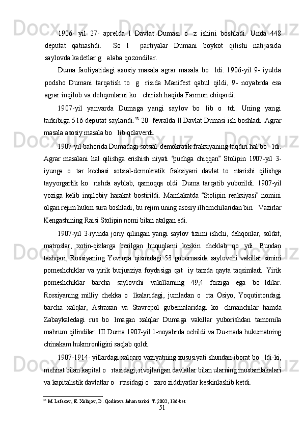 1906-   yil   27-   aprelda   I   Davlat   Dumasi   o z   ishini   boshladi.   Unda   448
deputat   qatnashdi.   So l   partiyalar   Dumani   boykot   qilishi   natijasida	
  
saylovda kadetlar g alaba qozondilar.	

Duma   faoliyatidagi   asosiy   masala   agrar   masala   bo ldi.   1906-yil   9-   iyulda	

podsho   Dumani   tarqatish   to g risida   Manifest   qabul   qildi,   9-   noyabrda   esa	
 
agrar inqilob va dehqonlarni ko chirish haqida Farmon chiqardi.	

1907-yil   yanvarda   Dumaga   yangi   saylov   bo lib   o tdi.   Uning   yangi	
 
tarkibiga 516 deputat saylandi. 53
  20- fevralda II Davlat Dumasi ish boshladi. Agrar
masala asosiy masala bo lib qolaverdi.	

1907-yil bahorida Dumadagi sotsial-demokratik fraksiyaning taqdiri hal bo ldi.	

Agrar   masalani   hal   qilishga   erishish   niyati   puchga   chiqqan   Stolipin   1907-yil   3-	
 
iyunga   o tar   kechasi   sotsial-dcmokratik   fraksiyani   davlat   to ntarishi   qilishga	
 
tayyorgarlik   ko rishda   ayblab,   qamoqqa   oldi.   Duma   tarqatib   yuborildi.   1907-yil	

yoziga   kelib   inqilobiy   harakat   bostirildi.   Mamlakatda   Stolipin   reaksiyasi   nomini	
 
olgan rejim hukm sura boshladi, bu rejim uning asosiy ilhomchilaridan biri Vazirlar	

Kengashining Raisi Stolipin nomi bilan atalgan edi.
1907-yil   3-iyunda   joriy   qilingan   yangi   saylov   tizimi   ishchi,   dehqonlar,  soldat,
matroslar,   xotin-qizlarga   berilgan   huquqlarni   keskin   cheklab   qo ydi.   Bundan	

tashqari,   Rossiyaning   Yevropa   qismidagi   53   gubernasida   saylovchi   vakillar   sonini
pomeshchiklar  va  yirik  burjuaziya   foydasiga   qat iy  tarzda  qayta  taqsimladi.   Yirik	

pomeshchiklar   barcha   saylovchi   vakillarning   49,4   foiziga   ega   bo ldilar.	

Rossiyaning   milliy   chekka   o lkalaridagi,   jumladan   o rta   Osiyo,   Yoqutistondagi	
 
barcha   xalqlar,   Astraxan   va   Stavropol   gubernalaridagi   ko chmanchilar   hamda	

Zabaykaledagi   rus   bo lmagan   xalqlar   Dumaga   vakillar   yuborishdan   tamomila	

mahrum qilindilar. III Duma 1907-yil 1-noyabrda ochildi va Du-mada hukumatning
chinakam hukmronligini saqlab qoldi.
1907-1914- yillardagi xalqaro vaziyatning xususiyati shundan iborat bo ldi-ki,	

mehnat bilan kapital o rtasidagi, rivojlangan davlatlar bilan ularning mustamlakalari	

va kapitalistik davlatlar o rtasidagi o zaro ziddiyatlar keskinlashib ketdi.	
 
53
 M. Lafasov, E. Xoliqov, D. Qodirova Jahon tarixi. T. , 2002, 136-bet
51 