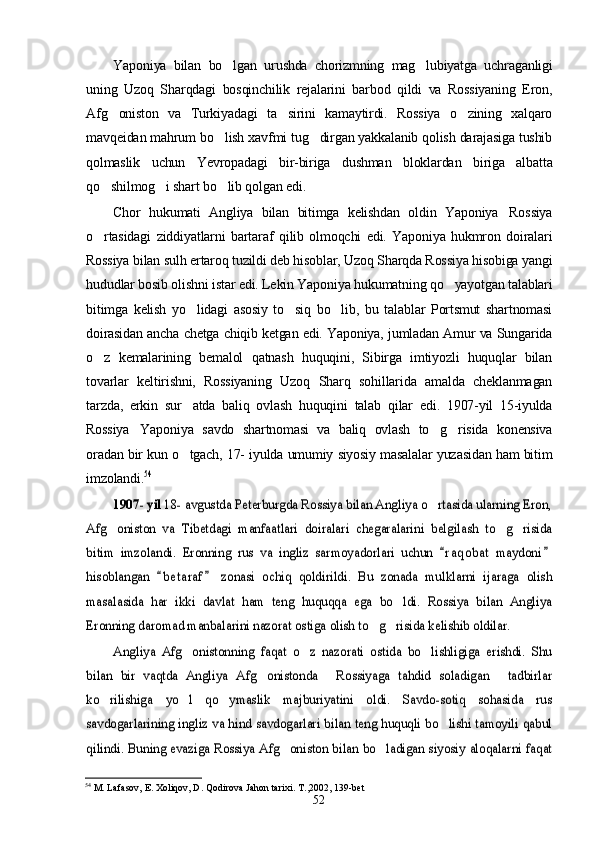 Yaponiya   bilan   bo lgan   urushda   chorizmning   mag lubiyatga   uchraganligi 
uning   Uzoq   Sharqdagi   bosqinchilik   rejalarini   barbod   qildi   va   Rossiyaning   Eron,
Afg oniston   va   Turkiyadagi   ta sirini   kamaytirdi.   Rossiya   o zining   xalqaro	
  
mavqeidan mahrum bo lish xavfmi tug dirgan yakkalanib qolish darajasiga tushib	
 
qolmaslik   uchun   Yevropadagi   bir-biriga   dushman   bloklardan   biriga   albatta
qo shilmog i shart bo lib qolgan edi.	
  
Chor   hukumati   Angliya   bilan   bitimga   kelishdan   oldin   Yaponiya Rossiya	

o rtasidagi   ziddiyatlarni   bartaraf   qilib   olmoqchi   edi.   Yaponiya   hukmron   doiralari	

Rossiya bilan sulh ertaroq tuzildi deb hisoblar, Uzoq Sharqda Rossiya hisobiga yangi
hududlar bosib olishni istar edi. Lekin Yaponiya hukumatning qo yayotgan talablari	

bitimga   kelish   yo lidagi   asosiy   to siq   bo lib,   bu   talablar   Portsmut   shartnomasi	
  
doirasidan ancha chetga chiqib ketgan edi. Yaponiya, jumladan Amur va Sungarida
o z   kemalarining   bemalol   qatnash   huquqini,   Sibirga   imtiyozli   huquqlar   bilan	

tovarlar   keltirishni,   Rossiyaning   Uzoq   Sharq   sohillarida   amalda   cheklanmagan
tarzda,   erkin   sur atda   baliq   ovlash   huquqini   talab   qilar   edi.   1907-yil   15-iyulda	

Rossiya Yaponiya   savdo   shartnomasi   va   baliq   ovlash   to g risida   konensiva	
  
oradan bir kun o tgach, 17- iyulda umumiy siyosiy masalalar yuzasidan ham bitim	

imzolandi.	
54	
1907- yil	 18- avgustda Peterburgda Rossiya bilan Angliya o rtasida ularning Eron,		
Afg oniston   va   Tibetdagi   manfaatlari   doiralari   chegaralarini   belgilash   to g risida	  	
bitim   imzolandi.   Eronning   rus   va   ingliz   sarmoyadorlari   uchun   r a q obat   maydoni	 	
hisoblangan   b e t araf   zonasi   ochiq   qoldirildi.   Bu   zonada   mulklarni   ijaraga   olish	 	
masalasida   har   ikki   davlat   ham   teng   huquqqa   ega   bo ldi.   Rossiya   bilan   Angliya		
Eronning daromad manbalarini nazorat ostiga olish to g risida kelishib oldilar.	 	
Angliya   Afg onistonning   faqat   o z   nazorati   ostida   bo lishligiga   erishdi.   Shu	  	
bilan   bir   vaqtda   Angliya   Afg onistonda   Rossiyaga   tahdid   soladigan   tadbirlar	  	
ko rilishiga   yo l   qo ymaslik   majburiyatini   oldi.   Savdo-sotiq   sohasida   rus	  	
savdogarlarining ingliz va hind savdogarlari bilan teng huquqli bo lishi tamoyili qabul		
qilindi. Buning evaziga Rossiya Afg oniston bilan bo ladigan siyosiy aloqalarni faqat	 
54
 M. Lafasov, E. Xoliqov, D. Qodirova Jahon tarixi. T. , 2002, 139-bet
52 