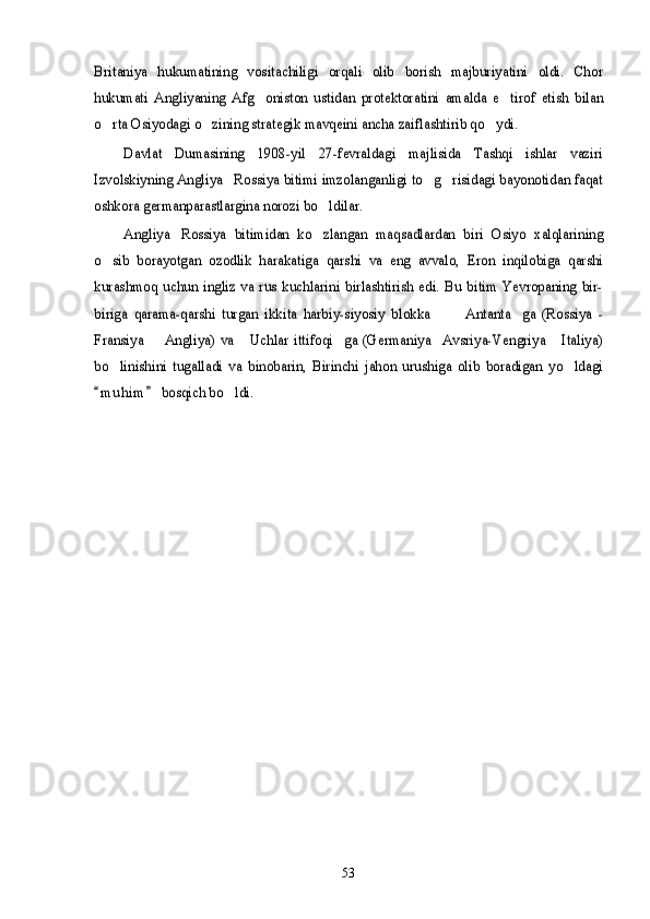 Britaniya   hukumatining   vositachiligi   orqali   olib   borish   majburiyatini   oldi.   Chor
hukumati   Angliyaning   Afg oniston   ustidan   protektoratini   amalda   e tirof   etish   bilan	 	
o rta Osiyodagi o zining strategik mavqeini ancha zaiflashtirib qo ydi.  	
Davlat   Dumasining   1908-yil   27-fevraldagi   majlisida   Tashqi   ishlar   vaziri	
Izvolskiyning Angliya Rossiya bitimi imzolanganligi to g risidagi bayonotidan faqat	  	
oshkora germanparastlargina norozi bo ldilar.		
Angliya Rossiya   bitimidan   ko zlangan   maqsadlardan   biri   Osiyo   xalqlarining	 	
o sib   borayotgan   ozodlik   harakatiga   qarshi   va   eng   avvalo,   Eron   inqilobiga   qarshi
kurashmoq   uchun   ingliz   va   rus   kuchlarini   birlashtirish   edi.   Bu  bitim   Yevropaning   bir-
biriga   qarama-qarshi   turgan   ikkita   harbiy-siyosiy   blokka     Antanta ga   (Rossiya   -	  	
Fransiya   Angliya)  va   Uchlar  ittifoqi ga (Germaniya Avsriya-Vengriya   Italiya)	    	
bo linishini   tugalladi   va   binobarin,   Birinchi   jahon   urushiga   olib   boradigan   yo ldagi	 
m u h im  bosqich bo ldi. 		
                53 