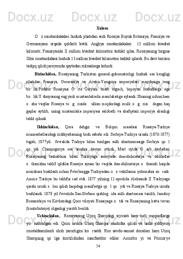 XulosaO z mustamlakalari hududi jihatidan endi Rossiya Buyuk Britaniya, Fransiya va	

Germaniyani   orqada   qoldirib   ketdi.   Angliya   mustamlakalari     13   million   kvadrat
kilometr, Fransiyaniki  II million kvadrat kilometrni tashkil  qilsa,  Rossiyaning  birgina
Sibir mustamlakasi hududi 13 million kvadrat kilometrni tashkil qilardi. Bu davr tarixini
tadqiq qilish jaroyonida qaytadan xulosalarga kelindi:  
Birinchidan,  	Rossiyaning   Turkiston   general-gubernatorligi   hududi   esa   kengligi	
jihatidan   Fransiya,   Germaniya   va   Avstro-Vengriya   imperiyalari   maydoniga   teng
bo ldi.Podsho   Rossiyasi   O rta   Osiyoni   bosib   olgach,   bepoyon   hududlarga   ega	 	
bo ldi.U dunyoning eng yirik mustamlakachi mamlakatiga aylandi. Shuning uchun ham		
o sha   vaqtlar   Rossiya   to g risida   ulkan   miqdordagi   mulk   o g risi   degan   haq      
gaplar   aytilib,   uning   mustamlaka   imperiyasi   salobatli   va   shafqatsiz   imperiya   ekanligi
tahlil qilindi. 	
Ikkinchidan,  	Qora   dehgiz   va   Bolqon   masalasi   Rossiya-Turkiya	
munosabatlaridagi ziddiyatlarning bosh sababi edi. Serbiya-Turkiya urushi (1876-1877)
tugab,   1877yil     fevralida   Turkiya   bilan   tuzilgan   sulh   shartnomasiga   Serbiya   qo l		
qo ydi.   Chernogoriya   esa   urushni   davom   ettirdi.   Mart   oyida   G arb   davlatlari	 	
Rossiyaning   tashabbusi   bilan   Turkiyaga   armiyada   demobilizatsiya   va   islohotlar
o tkazishni   taklif   qildilar.Rossiya   aynan   bir   vaqtda   demobilizatsiya   o tkazish   haqida 
muzokara boshlash uchun Peterburgga  Turkiyadan o z vakillarini  yuborishni so radi.	 	
Ammo   Turkiya   bu   taklifni   rad   etdi.   1877   yilning   12-aprelida   Aleksandr   II   Turkiyaga
qarshi urush e lon qilish haqidagi manifestga qo l qo ydi va Rossiya-Turkiya urushi	  	
boshlandi.   1878  yil  fevralida   San-Stefano  qishlog ida  sulh  shartomasi   tuzilib,  Janubiy		
Bessarabiya   va   Kavkazdagi   Qors   viloyati   Rossiyaga   o tdi   va   Rossiyaning   katta   tovon		
(kontributsiya) olganligi yoritib berildi.	 	
Uchinchidan,  	 
Rossiyaning   Uzoq   Sharqdagi   siyosati   ham   turli   maqsadlarga
yo naltirilgan   edi.   Qrim   urushi   Uzoq   Sharqni   mudofaa   qilish   va   unda   jiddiyroq	

mustahkamlanib   olish   zarurligini   ko rsatdi.   Rus   savdo-sanoat   doiralari   ham   Uzoq	

Sharqning   qo lga   kiritilishidan   manfaatdor   edilar.   Amurbo yi   va   Primor	
  y e
54 