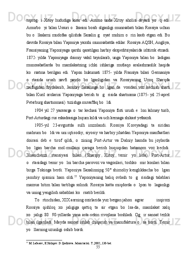tuprog i   Xitoy   hududiga   kirar   edi.   Ammo   unda   Xitoy   aholisi   deyarli   yo q   edi. 
Amurbo yi bilan Ussuri o lkasini bosib olganligi munosabati bilan Rossiya uchun	
 
bu   o lkalarni   mudofaa   qilishda   Saxalin   g oyat   muhim   o rin   kasb   etgan   edi.   Bu	
  
davrda Rossiya bilan Yaponiya yaxshi munosabatda edilar. Rossiya AQSH, Angliya,
Fransiyaning Yaponiyaga qarshi qaratilgan harbiy ekspeditsiyalarida ishtirok etmadi.
1872-   yilda   Yaponiyaga   doimiy   vakil   tayinlanib,   unga   Yaponiya   bilan   bo ladigan	

munosabatlarda   bu   mamlakatning   ichki   ishlariga   mutlaqo   aralashmaslik   haqida
ko rsatma   berilgan   edi.   Yapon   hukumati   1875-   yilda   Fransiya   bilari   Germaniya	

o rtasida   urush   xavfi   paydo   bo lganligidan   va   Rossiyaning   Uzoq   Sharqda
 
zaifligidan   foydalanib,   Janubiy   Saxalinga   bo lgan   da vosidan   voz   kechish   sharti	
 
bilan Kuril orolarini Yaponiyaga berish to g risida shartnoma (1875- yil 25-aprel	
 
Peterburg shartnomasi)  tuzishga muvaffaq bo ldi.	

1904  yil   27  yanvarga  o tar  kechasi  Yaponiya   floti   urush  e lon  kilmay  turib,	
 
Port-Arturdagi rus eskadrasiga hujum kildi va uch kemaga shikast yetkazdi.
1905-yil   23-avgustda   sulh   imzolandi.   Rossiya   Koreyadagi   ta siridan	

mahrum bo ldi va uni iqtisodiy, siyosiy va harbiy jihatdan Yaponiya manfaatlari	

doirasi   deb   e tirof   qildi,   o zining   Port-Artur   va   Dalniy   hamda   bu   joylarda	
 
bo lgan   barcha   mol-mulkini   ijaraga   berish   huquqidan   batamom   voz   kechdi.	

Xuanchenzi   stansiyasi   bilan   (Sharqiy   Xitoy   temir   yo lida)   Port-Artur	

o rtasidagi temir yo lni barcha parovoz va vagonlari, toshko mir konlari bilan	
  
birga Tokioga berdi. Yaponiya Saxalinnipg 50° shimoliy kenglikkacha  bo lgan	

janubiy   qismini   ham   oldi. 55
  Yaponiyaning   baliq   ovlash   to g risidagi   talablari	
 
maxsus   bitim   bilan   tartibga   solindi.   Rossiya   katta   miqdorda   o lpon   to laganligi	
 
va uning yengilish sabablari ko rsatib berildi.	

To rtinchidan, 	
 XIX asrning oxirlarida yuz bergan jahon agrar   inqirozi
Rossiya   qishloq   xo jaligiga   qattiq   ta sir   etgan   bo lsa-da,   mamlakat   xalq	
  
xo jaligi   80 90-yillarda  yana  asta-sekin  rivojlana   boshladi.  Og ir   sanoat   tezlik	
  
bilan ilgariladi. Mayda sanoat ishlab chiqarish va manufaktura o sa bordi. Temir	

yo llarning uzunligi oshib bordi.	

55
 M. Lafasov, E.Xoliqov. D.Qodirova. Jahon tarixi. T.,2002, 130-bet
55 