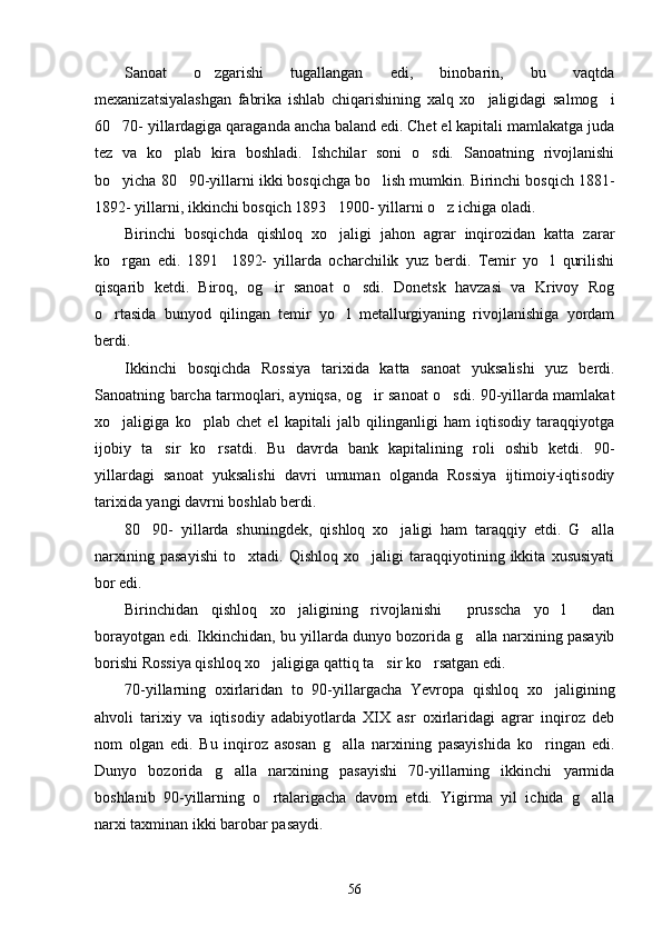 Sanoat   o zgarishi   tugallangan   edi,   binobarin,   bu   vaqtda
mexanizatsiyalashgan   fabrika   ishlab   chiqarishining   xalq   xo jaligidagi   salmog i	
 
60 70- yillardagiga qaraganda ancha baland edi. Chet el kapitali mamlakatga juda	

tez   va   ko plab   kira   boshladi.   Ishchilar   soni   o sdi.   Sanoatning   rivojlanishi	
 
bo yicha 80 90-yillarni ikki bosqichga bo lish mumkin. Birinchi bosqich 1881-	
  
1892- yillarni, ikkinchi bosqich 1893 1900- yillarni o z ichiga oladi.	
 
Birinchi   bosqichda   qishloq   xo jaligi   jahon   agrar   inqirozidan   katta   zarar

ko rgan   edi.   1891 1892-   yillarda   ocharchilik   yuz   berdi.   Temir   yo l   qurilishi	
  
qisqarib   ketdi.   Biroq,   og ir   sanoat   o sdi.   Donetsk   havzasi   va   Krivoy   Rog	
 
o rtasida   bunyod   qilingan   temir   yo l   metallurgiyaning   rivojlanishiga   yordam	
 
berdi.
Ikkinchi   bosqichda   Rossiya   tarixida   katta   sanoat   yuksalishi   yuz   berdi.
Sanoatning barcha tarmoqlari, ayniqsa, og ir sanoat o sdi. 90-yillarda mamlakat	
 
xo jaligiga   ko plab   chet   el   kapitali   jalb   qilinganligi   ham   iqtisodiy   taraqqiyotga	
 
ijobiy   ta sir   ko rsatdi.   Bu   davrda   bank   kapitalining   roli   oshib   ketdi.   90-	
 
yillardagi   sanoat   yuksalishi   davri   umuman   olganda   Rossiya   ijtimoiy-iqtisodiy
tarixida yangi davrni boshlab berdi.
80 90-   yillarda   shuningdek,   qishloq   xo jaligi   ham   taraqqiy   etdi.   G alla	
  
narxining   pasayishi   to xtadi.   Qishloq   xo jaligi   taraqqiyotining   ikkita   xususiyati	
 
bor edi.
Birinchidan   qishloq   xo jaligining   rivojlanishi   prusscha   yo l   dan	
   
borayotgan edi. Ikkinchidan, bu yillarda dunyo bozorida g alla narxining pasayib	

borishi Rossiya qishloq xo jaligiga qattiq ta sir ko rsatgan edi.	
  
70-yillarning   oxirlaridan   to   90-yillargacha   Yevropa   qishloq   xo jaligining	

ahvoli   tarixiy   va   iqtisodiy   adabiyotlarda   XIX   asr   oxirlaridagi   agrar   inqiroz   deb
nom   olgan   edi.   Bu   inqiroz   asosan   g alla   narxining   pasayishida   ko ringan   edi.	
 
Dunyo   bozorida   g alla   narxining   pasayishi   70-yillarning   ikkinchi   yarmida	

boshlanib   90-yillarning   o rtalarigacha   davom   etdi.   Yigirma   yil   ichida   g alla	
 
narxi taxminan ikki barobar pasaydi.
56 
