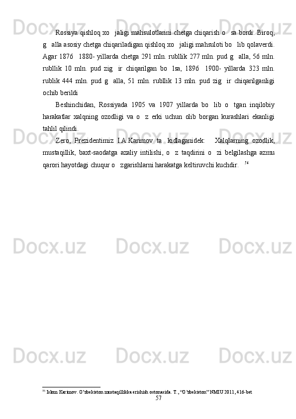 Rossiya qishloq xo jaligi mahsulotlarini chetga chiqarish o sa bordi. Biroq, 
g alla asosiy chetga chiqariladigan qishloq xo jaligi mahsuloti bo lib qolaverdi.	
  
Agar 1876 1880- yillarda chetga 291 mln. rubllik 277 mln. pud g alla, 56 mln.	
 
rubllik   10   mln.   pud   zig ir   chiqarilgan   bo lsa,   1896 1900-   yillarda   323   mln.	
  
rublik   444   mln.   pud   g alla,   51   mln.   rubllik   13   mln.   pud   zig ir   chiqarilganligi
 
ochib berildi
Beshinchidan,   Rossiyada   1905   va   1907   yillarda   bo lib   o tgan   inqilobiy	
 
harakatlar   xalqning   ozodligi   va   o z   erki   uchun   olib   borgan   kurashlari   ekanligi	

tahlil qilindi.
Zero,   Prezidentimiz   I.A.Karimov   ta kidlaganidek:   Xalqlarning   ozodlik,	
 
mustaqillik,   baxt-saodatga   azaliy   intilishi,   o z   taqdirini   o zi   belgilashga   azmu	
 
qarori hayotdagi chuqur o zgarishlarni harakatga keltiruvchi kuchdir.	
  56
56
 Islom Karimov. O’zbekiston mustaqillikka erishish ostonasida.  T., “O’zbekiston” NMIU 2011, 416-bet
57 