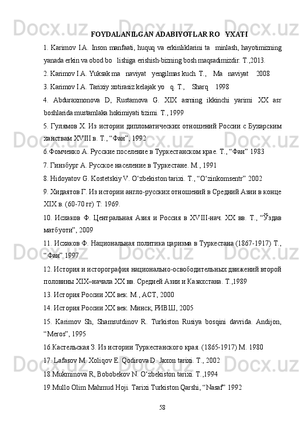 FOYDALANILGAN ADABIYOTLAR RO YXATI
1. Karimov I.A. Inson manfaati, huquq va erkinliklarini  ta minlash, hayotimizning	

yanada erkin va obod bo lishiga erishish-bizning bosh maqsadimizdir. T.,2013.	

2. Karimov I.A. Yuksak ma naviyat yengilmas kuch. T.,  Ma naviyat  2008	
    
3. Karimov I.A. Tarixiy xotirasiz kelajak yo q. T.,  Sharq  1998	
  
4.   Abduraxmonova   D,   Rustamova   G.   XIX   asrning   ikkinchi   yarimi XX   asr	

boshlarida mustamlaka hokimiyati tizimi. T., 1999
5. Гул я мов Х. Из истории дипломатических отношений Росси и   с Бухарски м
ханствам  XVIII  в. Т., “Фан”, 1992
6.Фомченко А. Русские поселение в Туркестанском крае. Т., “Фан” 1983
7. Гинзбург А. Русское население в Туркестане. М., 1991
8. Hidoyatov G. Kostetskiy V. O‘zbekiston tarixi. T., “O‘zinkomsentr” 2002
9.  Х ид а ятов Г. Из истории англо-русских отношений в Средний Азии в конце
XIX  в. (60-70 гг) Т: 1969.
10.   Исхаков   Ф.   Центральная   Азия   и   Россия   в   XVIII -нач.   XX   вв.   Т.,   “Ўзда в
матбуоти”, 2009
11. Исхаков Ф.  Н ациональная политика царизма в Туркестана (1867-1917) Т.,
“Фан” 1997
12. История и исторография национально-освободительн ы х движений второй
половин ы   XIX –начала  XX  вв. Средн ей  Азии и Казахстана. Т.,1989
13. История России  XX  век. М., АСТ, 2000
14. История России  XX  век. Минск, РИВШ, 2005
15.   Karimov   Sh,   Shamsutdinov   R.   Turkiston   Rusiya   bosqini   davrida.   Andijon,
“Meros”, 1995
16.Кастельская З. Из истории Туркестанского края. (1865-1917) М. 1980
17. Lafasov M. Xoliqov E. Qodirova D.  J axon tarixi. T., 2002
18.Mukminova R, Bobobekov N. O‘zbekiston tarixi. T.,1994
19.Mullo Olim Mahmud Hoji. Tarixi Turkiston Qarshi, “Nasaf” 1992
58 