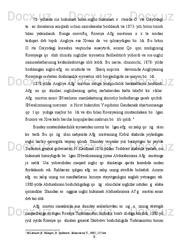 70-   yillarda   rus   hukumati   bilan   ingliz   hukumati   o rtasida   O rta   Osiyodagi 
ta sir doiralarini aniqlash uchun muzokaralar boshlandi va 1873- yili bitim tuzish	

bilan   yakunlandi.   Bunga   muvofiq,   Rossiya   Afg onistonni   o z   ta siridan	
  
tashqari   deb   topdi.   Angliya   esa   Xivani   da vo   qilmaydigan   bo ldi.   Bu   bitim	
 
O rta   Osiyodagi   kurashni   vaqtincha   susaytirdi,   ammo   Qo qon   xonligining	
 
Rossiyaga   qo shib  olinishi   inglizlar   siyosatini   faollashtirib yubordi  va  rus-ingliz	

munosabatlarining   keskinlashuviga   olib   keldi.   Bu   narsa,   chunonchi,   1878-   yilda
boshlangan   ingliz-afg on   urushida   va   Sharq   inqirozi   davomida   Angliyaning	
  
Rossiyaga nisbatan dushmanlik siyosatini olib borganligida na-moyon bo ldi.	

1878-yilda   Angliya   Afg oniston   ustiga   bosqinchilik   harakatlarini   boshladi.	

Afg on   qo shinlari   inglizlarning   qattiq   zarbalaridan   katta   talafot   ko rdilar.	
  
Afg oniston amiri SHeralixon mamlakatning shimoliy hududlariga qarab qochdi.

SHeralixonning merosxo ri Hirot hukmdori Yoqubxon Gandamak shartnomasiga	

qo l qo yishga majbur bo ldi va shu bilan Rossiyaning mustamlakasi bo lgan	
   
Buxoro va Xiva kabi barcha huquqlardan mahrum bo lib qoldi.	
   4
Bunday mustamlakachilik siyosatidan norozi bo lgan afg on xalqi qo zg olon	
   
ko tardi.   Bu   qo zg olon   natijasida   Afg onistonning   Kobul   shahrida   joylashgan	
   
ingliz   harbiy   qarorgohi   vayron   qilindi.   Shunday   voqealar   yuz   berayotgan   bir   paytda
Turkiston general-gubernatori N. Kaufman 1856-yildan Toshkent shahrida yashab, rus
hukumati homiyligida bo lgan SHeralixonning jiyani Abdurahmonni Afg onistonga	
 
jo natdi.   Uni   yuborishdan   maqsad   ingliz   qo shinlariga   qarshi   kurashda   undan	
 
foydalanish   edi.   Rahbarsiz   qolgan   afg on   xalqi   uning   atrofida   birlashdi.   Ammo	

afg on   xalqi   uning   rus   manfaatlarini   himoya   etayotganligini   anglab   yetmagan   edi.	

1880-yilda Abdurahmon boshchiligidagi qo zg olonchilar inglizlar ustidan  g alaba	
  
qozondilar. Shundan so nggina ingliz hukumati Abdurahmonni Af g oniston amiri	
 
deb tan oldi.
Afg oniston   masalasida   ana   shunday   aralashuvdan   so ng     o zining   strategik	
  
maqsadlariga erishgan Rossiya Turkmaniston hududini bosib olishga kirishdi. 1880-yil
iyul oyida Rossiya  qo shinlari general  Skobelev boshchiligida Turkmaniston tomon	

4
  M.Lafasov,E. Xoliqov, D. Qodirova. Jahon tarixi T. ,  2002, 125-bet  
6 