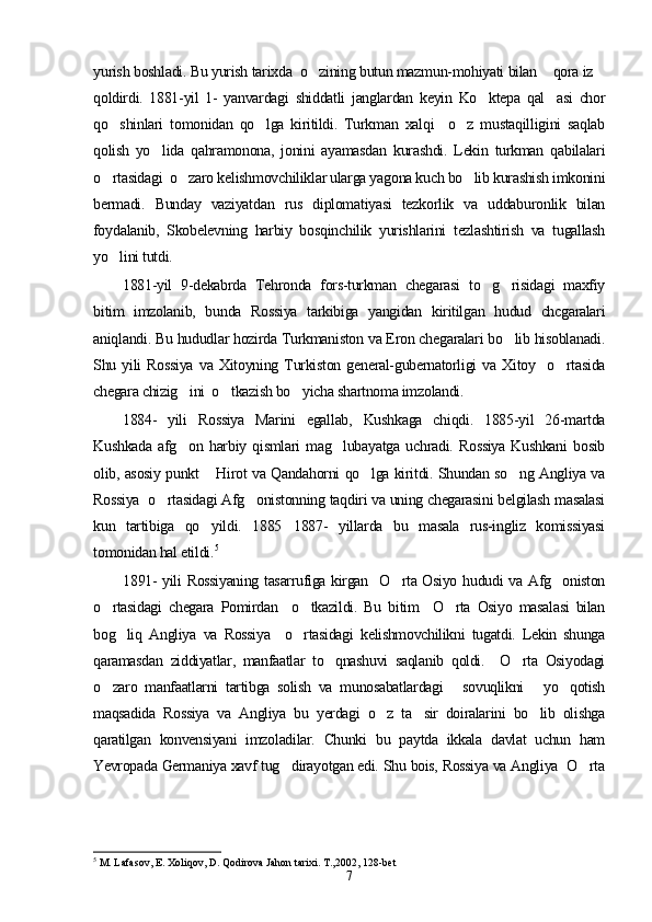 yurish boshladi. Bu yurish tarixda  o zining butun mazmun-mohiyati bilan  qora iz  
qoldirdi.   1881-yil   1-   yanvardagi   shiddatli   janglardan   keyin   Ko ktepa   qal asi   chor	
 
qo shinlari   tomonidan   qo lga   kiritildi.   Turkman   xalqi     o z   mustaqilligini   saqlab	
  
qolish   yo lida   qahramonona,   jonini   ayamasdan   kurashdi.   Lekin   turkman   qabilalari	

o rtasidagi  o zaro kelishmovchiliklar ularga yagona kuch bo lib kurashish imkonini	
  
bermadi.   Bunday   vaziyatdan   rus   diplomatiyasi   tezkorlik   va   uddaburonlik   bilan
foydalanib,   Skobelevning   harbiy   bosqinchilik   yurishlarini   tezlashtirish   va   tugallash
yo lini tutdi.

1881-yil   9-dekabrda   Tehronda   fors-turkman   chegarasi   to g risidagi   maxfiy	
 
bitim   imzolanib,   bunda   Rossiya   tarkibiga   yangidan   kiritilgan   hudud   chcgaralari
aniqlandi. Bu hududlar hozirda Turkmaniston va Eron chegaralari bo lib hisoblanadi.	

Shu   yili   Rossiya   va   Xitoyning   Turkiston   general-gubernatorligi   va   Xitoy     o rtasida	

chegara chizig ini  o tkazish bo yicha shartnoma imzolandi.	
  
1884-   yili   Rossiya   Marini   egallab,   Kushkaga   chiqdi.   1885-yil   26-martda
Kushkada   afg on   harbiy   qismlari   mag lubayatga   uchradi.   Rossiya   Kushkani   bosib
 
olib, asosiy punkt  Hirot va Qandahorni qo lga kiritdi. Shundan so ng Angliya va	
  
Rossiya  o rtasidagi Afg onistonning taqdiri va uning chegarasini belgilash masalasi	
 
kun   tartibiga   qo yildi.   1885 1887-   yillarda   bu   masala   rus-ingliz   komissiyasi	
 
tomonidan hal etildi. 5
 
1891-  yili Rossiyaning  tasarrufiga kirgan   O rta Osiyo hududi va Afg oniston	
 
o rtasidagi   chegara   Pomirdan     o tkazildi.   Bu   bitim     O rta   Osiyo   masalasi   bilan	
  
bog liq   Angliya   va   Rossiya     o rtasidagi   kelishmovchilikni   tugatdi.   Lekin   shunga	
 
qaramasdan   ziddiyatlar,   manfaatlar   to qnashuvi   saqlanib   qoldi.     O rta   Osiyodagi	
 
o zaro   manfaatlarni   tartibga   solish   va   munosabatlardagi   sovuqlikni   yo qotish	
   
maqsadida   Rossiya   va   Angliya   bu   yerdagi   o z   ta sir   doiralarini   bo lib   olishga	
  
qaratilgan   konvensiyani   imzoladilar.   Chunki   bu   paytda   ikkala   davlat   uchun   ham
Yevropada Germaniya xavf tug dirayotgan edi. Shu bois, Rossiya va Angliya  O rta	
 
5
  M. Lafasov, E. Xoliqov, D. Qodirova Jahon tarixi. T.,2002, 128-bet
7 