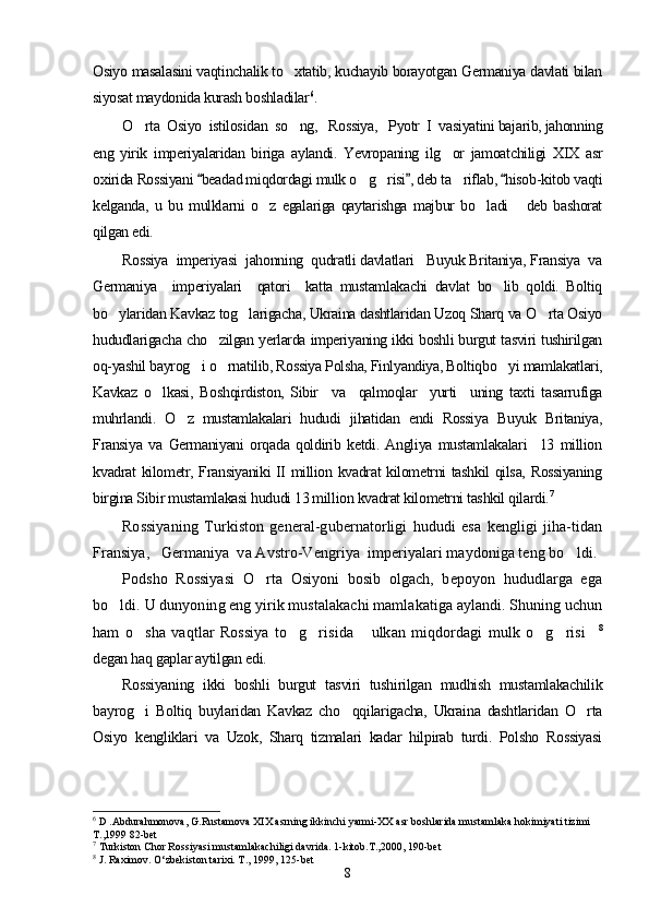 Osiyo masalasini vaqtinchalik to xtatib, kuchayib borayotgan Germaniya davlati bilan
siyosat maydonida kurash boshladilar 6
.
O rta  Osiyo  istilosidan  so ng,   Rossiya,   Pyotr  I  vasiyatini bajarib, jahonning	
 
eng   yirik   imperiyalaridan   biriga   aylandi.   Yevropaning   ilg or   jamoatchiligi   XIX   asr	

oxirida Rossiyani  beadad miqdordagi mulk o g risi , deb ta riflab,  hisob-kitob vaqti	
  	  
kelganda,   u   bu   mulklarni   o z   egalariga   qaytarishga   majbur   bo ladi   deb   bashorat	
  
qilgan edi.
Rossiya  imperiyasi  jahonning  qudratli davlatlari   Buyuk Britaniya, Fransiya  va
Germaniya     imperiyalari     qatori     katta   mustamlakachi   davlat   bo lib   qoldi.   Boltiq	

bo ylaridan Kavkaz tog larigacha, Ukraina dashtlaridan Uzoq Sharq va O rta Osiyo	
  
hududlarigacha cho zilgan yerlarda imperiyaning ikki boshli burgut tasviri tushirilgan	

oq-yashil bayrog i o rnatilib, Rossiya Polsha, Finlyandiya, Boltiqbo yi mamlakatlari,	
  
Kavkaz   o lkasi,   Boshqirdiston,   Sibir     va     qalmoqlar     yurti     uning   taxti   tasarrufiga	

muhrlandi.   O z   mustamlakalari   hududi   jihatidan   endi   Rossiya   Buyuk   Britaniya,	

Fransiya   va   Germaniyani   orqada   qoldirib   ketdi.   Angliya   mustamlakalari     13   million
kvadrat kilometr, Fransiyaniki II million kvadrat kilometrni tashkil qilsa, Rossiyaning
birgina Sibir mustamlakasi hududi 13 million kvadrat kilometrni tashkil qilardi. 7
 
Rossiyaning   Turkiston   general-gubernatorligi   hududi   esa   kengligi   jiha-tidan
Fransiya,   Germaniya  va Avstro-Vengriya  imperiyalari maydoniga teng bo ldi.	

Podsho   Rossiyasi   O rta   Osiyoni   bosib   olgach,   bepoyon   hududlarga   ega	

bo ldi. U dunyoning eng yirik mustalakachi mamlakatiga aylandi. Shuning uchun	

ham   o sha   vaqtlar   Rossiya   to g risida   ulkan   miqdordagi   mulk   o g risi	
       8
degan haq gaplar aytilgan edi.
Rossiyaning   ikki   boshli   burgut   tasviri   tushirilgan   mudhish   mustamlakachilik
bayrog i   Boltiq   buylaridan   Kavkaz   cho qqilarigacha,   Ukraina   dashtlaridan   O rta
  
Osiyo   kengliklari   va   Uzok,   Sharq   tizmalari   kadar   hilpirab   turdi.   Polsho   Rossiyasi
6
 D .Abdurahmonova, G.Rustamova XIX asrning ikkinchi yarmi-XX asr boshlarida mustamlaka hokimiyati tizimi 
T.,1999 82-bet 
7
 Turkiston Chor Rossiyasi mustamlakachiligi davrida. 1-kitob.T.,2000, 190-bet
8
  J . Raximov. O‘zbekiston tarixi. T. ,  1999, 125-bet
8 