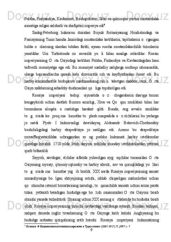 Polsha, Finlyandiya, Kavkazorti, Boshqirdiston, Sibir va qalmoqtar yurtini mustamlaka
asoratiga solgan salobatli va shafqatsiz imperiya edi 9
. 
Sankg-Peterburg   hukmron   doiralari   Buyuk   Britaniyaning   Hindistondagi   va
Fransiyaning Tunis hamda Jazoirdagi mustamlaka tartiblarini, tajribalarini o rgangan
holda   o zlarining   ulardan   tubdan   farkli,   aynan   ruscha   mustamlakachilik   tizimlarini	

yaratdilar.   Uni   Turkistonda   zo ravonlik   yo li   bilan   amalga   oshirdilar.   Rossin	
 
imperiyasining O rta Osiyodagi tartiblari Polsha, Finlandiya va Kavkazdagidan ham	

tafovutli   xususiyatga   ega   edi.   Bu   xususiyat   mahalliy   xalqlarga   mutlaqo   ishonmaslik,
ularga   bepisandlarcha   qarash   kabi   shovinistik   ruh   va   kayfiyatlardan   iborat   edi.   Bu
harbiy-komendantlik boshqaruvi mashinasining ruli o taketgan makkor, razil, O rta	
 
Osiyo xalklarining ashaddiy dushmanlari qo liga topshirilgan edi.	

Rossiya       imperiyasi       tashqi       siyosatida     o z       chegaralarini   sharqqa   tomon	

kengaytirish   uchun   dastlab   Buxoro   amirligi,   Xiva   va   Qo qon   xonliklari   bilan   har	

tomonlama   aloqala   o rnatishga   harakat   qildi.   Bunda,   eng   avvalo   xonliklar	

to g risida ko proq ma lumotlar to plash maqsadida o z elchilarini bu yerlarga	
     
jo natdi.   Pyotr   I   hukmronligi   davridayoq   Aleksandr   Bekovich-Cherkasskiy

boshchiligidagi   harbiy   ekspeditsiya   jo natilgan   edi.   Ammo   bu   ekspeditsiya	

muvaffaqiyatsizlikka   uchragandan   so ng   podsho   hukumati   harbiy   istehkomlar	

qurishga   kirishdi.   1718-yilda   Irtish   daryosi   sohilida   shunday   istehkomlardan   yettitasi
qurib bitkazildi.
Sayyoh,   savdogar,   elchilar   sifatida   yuborilgan   ayg oqchilar   tomonidan   O rta	
 
Osiyoning   siyosiy,   ijtimoiy-iqtisodiy   va   harbiy   ahvoli,   suv   va   quruqlikdagi   yo llari	

to g risida  ma lumotlar  yig ib  borildi. XIX  asrda  Rossiya   imperiyasining  sanoat	
   
xomashyosiga   bo lgan   ehtiyojining   ortishi,   ishlab   chiqarilgan   mahsulotlari   uchun	

qo shimcha istemol bozorlarining zarurligi, to qimachilik sanoati uchun arzon paxta	
 
tolasi   yetkazib beradigan  hududga ega  bo lish  muammolari O rta  Osiyoni  bosib	
 
olinishi yanada tezlashtirdi. Shuning uchun XIX asrning o rtlalarida bu hududni bosib	

olish  Rossiya imperiyasining birinchi navbatdagi vazifasiga aylandi. Bundan tashqari,
xalqaro   doirada   ingliz   tovarlarining   O rta   Osiyoga   kirib   kelishi   Angliyaning   bu	

hududga   nisbatan   qiziqishining   ortib   borishi     Rossiya     imperiyasi     hukumatining
9
  Исхаков Ф Националъная политика царизима в Туркестание (1867-1917) Т.,1997 с- 7
9 