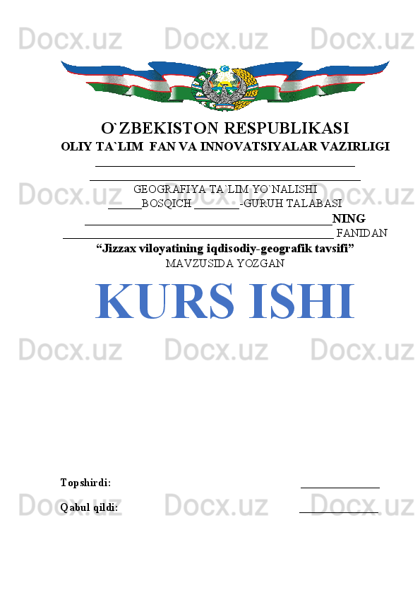 O`ZBEKISTON RESPUBLIKASI
OLIY TA`LIM  FAN VA INNOVATSIYALAR VAZIRLIGI
______________________________________________
________________________________________________
GEOGRAFIYA TA`LIM YO`NALISHI
______BOSQICH ________-GURUH TALABASI
_______________________________________NING
________________________________________________ FANIDAN
“Jizzax viloyatining iqdisodiy-geografik tavsifi”
MAVZUSIDA YOZGAN
KURS ISHI
Topshirdi:                                                                   ______________
Qabul qildi:                                                                ______________
                               