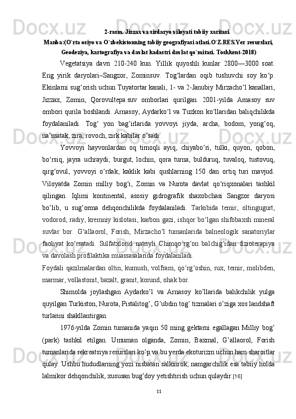 2-rasm. Jizzax va sirdaryo viloyati tabiiy xaritasi.
Manba:(O`rta osiyo va O`zbekistonning tabiiy geografiyasi atlasi.O`Z.RES.Yer resurslari,
Geodeziya, kartografiya va davlat kadastri davlat qo`mitasi. Toshkent-2018)
Vegetatsiya   davri   210-240   kun.   Yillik   quyoshli   kunlar   2800—3000   soat.
Eng   yirik   daryolari– Sangzor ,   Zominsuv .   Tog lardan   oqib   tushuvchi   soy   ko p.ʻ ʻ
Ekinlarni sug orish uchun  	
ʻ Tuyatortar   kanali, 1- va 2-Janubiy Mirzacho l kanallari,	ʻ
Jizzax ,   Zomin,   Qorovultepa   suv   omborlari   qurilgan.   2001-yilda   Arnasoy   suv
ombori qurila boshlandi.   Arnasoy ,   Aydarko l	
ʻ   va   Tuzkon   ko llaridan baliqchilikda	ʻ
foydalaniladi.   Tog   yon   bag irlarida   yovvoyi   jiyda,   archa,   bodom,   yong oq,	
ʻ ʻ ʻ
na matak, zira, rovoch, zirk kabilar o sadi. 	
ʼ ʻ
Yovvoyi   hayvonlardan   oq   tirnoqli   ayiq,   chiyabo ri,   tulki,   quyon,   qobon,	
ʻ
bo rsiq,   jayra   uchraydi;   burgut,   lochin,   qora   turna,   bulduruq,   tuvaloq,   tustovuq,	
ʻ
qirg ovul,   yovvoyi   o rdak,   kaklik   kabi   qushlarning   150   dan   ortiq   turi   mavjud.
ʻ ʻ
Viloyatda   Zomin   milliy   bog i	
ʻ ,   Zomin   va   Nurota   davlat   qo riqxonalari   tashkil	ʻ
qilingan.   Iqlimi   kontinental,   asosiy   gidrografik   shaxobchasi   Sangzor   daryosi
bo’lib,   u   sug’orma   dehqonchilikda   foydalaniladi.   Tarkibida   temir,   oltingugurt,
vodorod, radiy, kremniy kislotasi, karbon gazi, ishqor bo lgan shifobaxsh mineral	
ʻ
suvlar   bor.   G allaorol,   Forish,   Mirzacho l   tumanlarida   balneologik   sanatoriylar	
ʻ ʻ
faoliyat   ko rsatadi.   Sulfatxlorid   natriyli   Chimqo rg on   balchig idan   fizioterapiya	
ʻ ʻ ʻ ʻ
va davolash profilaktika muassasalarida foydalaniladi.
Foydali   qazilmalardan   oltin,   kumush,   volfram,   qo rg oshin,   rux,  temir,  molibden,	
ʻ ʻ
marmar, vollastonit, bazalt, granit, korund, ohak bor.
Shimolda   joylashgan   Aydarko’l   va   Arnasoy   ko’llarida   balikchilik   yulga
quyilgan Turkiston, Nurota, Pistalitog’, G’ubdin tog’ tizmalari o’ziga xos landshaft
turlarini shakllantirgan. 
1976-yilda   Zomin   tumanida   yaqin   50   ming   gektarni   egallagan   Milliy   bog’
(park)   tashkil   etilgan.   Umuman   olganda,   Zomin,   Baxmal,   G’allaorol,   Forish
tumanlarida rekreatsiya resurslari ko’p va bu yerda ekoturizm uchun ham sharoitlar
qulay. Ushbu hududlarning yozi nisbatan salkinrok, namgarchilik esa tabiiy holda
lalmikor dehqonchilik, xususan bug’doy yetishtirish uchun qulaydir. [16]
11 