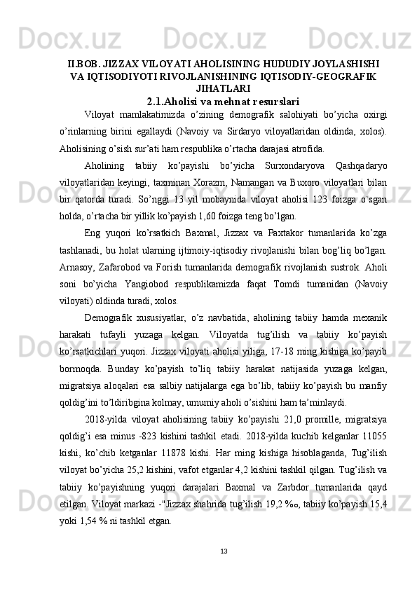 II.BOB. JIZZAX VILOYATI AHOLISINING HUDUDIY JOYLASHISHI
VA IQTISODIYOTI RIVOJLANISHINING IQTISODIY-GEOGRAFIK
JIHATLARI
2.1.Aholisi va mehnat resurslari
Viloyat   mamlakatimizda   o’zining   demografik   salohiyati   bo’yicha   oxirgi
o’rinlarning   birini   egallaydi   (Navoiy   va   Sirdaryo   viloyatlaridan   oldinda,   xolos).
Aholisining o’sish sur’ati ham respublika o’rtacha darajasi atrofida. 
Aholining   tabiiy   ko’payishi   bo’yicha   Surxondaryova   Qashqadaryo
viloyatlaridan   keyingi,   taxminan   Xorazm,   Namangan   va   Buxoro   viloyatlari   bilan
bir   qatorda   turadi.   So’nggi   13   yil   mobaynida   viloyat   aholisi   123   foizga   o`sgan
holda, o’rtacha bir yillik ko’payish 1,60 foizga teng bo’lgan. 
Eng   yuqori   ko’rsatkich   Baxmal,   Jizzax   va   Paxtakor   tumanlarida   ko’zga
tashlanadi,   bu   holat   ularning   ijtimoiy-iqtisodiy   rivojlanishi   bilan   bog’liq   bo’lgan.
Arnasoy,   Zafarobod   va   Forish   tumanlarida   demografik   rivojlanish   sustrok.   Aholi
soni   bo’yicha   Yangiobod   respublikamizda   faqat   Tomdi   tumanidan   (Navoiy
viloyati) oldinda turadi, xolos. 
Demografik   xususiyatlar,   o’z   navbatida,   aholining   tabiiy   hamda   mexanik
harakati   tufayli   yuzaga   kelgan.   Viloyatda   tug’ilish   va   tabiiy   ko’payish
ko’rsatkichlari  yuqori. Jizzax viloyati aholisi  yiliga, 17-18 ming kishiga ko’payib
bormoqda.   Bunday   ko’payish   to’liq   tabiiy   harakat   natijasida   yuzaga   kelgan,
migratsiya   aloqalari   esa   salbiy   natijalarga   ega   bo’lib,   tabiiy   ko’payish   bu   manfiy
qoldig’ini to’ldiribgina kolmay, umumiy aholi o’sishini ham ta’minlaydi. 
2018-yilda   viloyat   aholisining   tabiiy   ko’payishi   21,0   promille,   migratsiya
qoldig’i   esa   minus   -823   kishini   tashkil   etadi.   2018-yilda   kuchib   kelganlar   11055
kishi,   ko’chib   ketganlar   11878   kishi.   Har   ming   kishiga   hisoblaganda,   Tug’ilish
viloyat bo’yicha 25,2 kishini, vafot etganlar 4,2 kishini tashkil qilgan. Tug’ilish va
tabiiy   ko’payishning   yuqori   darajalari   Baxmal   va   Zarbdor   tumanlarida   qayd
etilgan. Viloyat markazi -"Jizzax shahrida tug’ilish 19,2 % o , tabiiy ko’payish 15,4
yoki 1,54 % ni tashkil etgan. 
13 