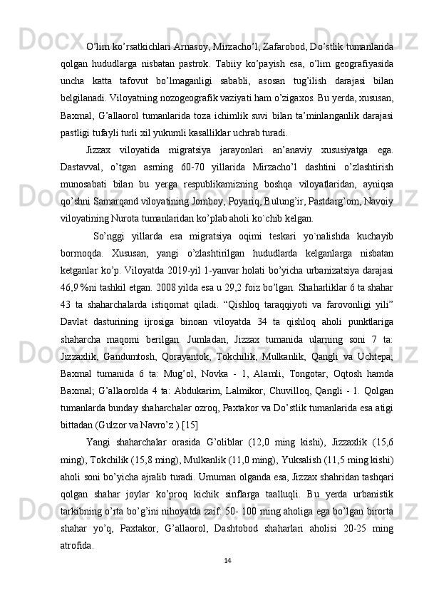 O’lim ko’rsatkichlari Arnasoy, Mirzacho’l, Zafarobod, Do’stlik tumanlarida
qolgan   hududlarga   nisbatan   pastrok.   Tabiiy   ko’payish   esa,   o’lim   geografiyasida
uncha   katta   tafovut   bo’lmaganligi   sababli,   asosan   tug’ilish   darajasi   bilan
belgilanadi. Viloyatning nozogeografik vaziyati ham o’zigaxos. Bu yerda, xususan,
Baxmal,   G’allaorol   tumanlarida   toza   ichimlik   suvi   bilan   ta’minlanganlik   darajasi
pastligi tufayli turli xil yukumli kasalliklar uchrab turadi. 
Jizzax   viloyatida   migratsiya   jarayonlari   an’anaviy   xususiyatga   ega.
Dastavval,   o’tgan   asrning   60-70   yillarida   Mirzacho’l   dashtini   o’zlashtirish
munosabati   bilan   bu   yerga   respublikamizning   boshqa   viloyatlaridan,   ayniqsa
qo’shni Samarqand viloyatining Jomboy, Poyariq, Bulung’ir, Pastdarg’om, Navoiy
viloyatining Nurota tumanlaridan ko’plab aholi ko`chib kelgan.
  So’nggi   yillarda   esa   migratsiya   oqimi   teskari   yo`nalishda   kuchayib
bormoqda.   Xususan,   yangi   o’zlashtirilgan   hududlarda   kelganlarga   nisbatan
ketganlar ko’p. Viloyatda 2019-yil 1-yanvar holati bo’yicha urbanizatsiya darajasi
46,9 %ni tashkil etgan. 2008 yilda esa u 29,2 foiz bo’lgan. Shaharliklar 6 ta shahar
43   ta   shaharchalarda   istiqomat   qiladi.   “Qishloq   taraqqiyoti   va   farovonligi   yili”
Davlat   dasturining   ijrosiga   binoan   viloyatda   34   ta   qishloq   aholi   punktlariga
shaharcha   maqomi   berilgan.   Jumladan,   Jizzax   tumanida   ularning   soni   7   ta:
Jizzaxlik,   Gandumtosh,   Qorayantok,   Tokchilik,   Mulkanlik,   Qangli   va   Uchtepa;
Baxmal   tumanida   6   ta:   Mug’ol,   Novka   -   1,   Alamli,   Tongotar,   Oqtosh   hamda
Baxmal;   G’allaorolda   4   ta:   Abdukarim,   Lalmikor,   Chuvilloq,   Qangli   -   1.   Qolgan
tumanlarda bunday shaharchalar ozroq, Paxtakor va Do’stlik tumanlarida esa atigi
bittadan (Gulzor va Navro’z ).[15] 
Yangi   shaharchalar   orasida   G’oliblar   (12,0   ming   kishi),   Jizzaxlik   (15,6
ming), Tokchilik (15,8 ming), Mulkanlik (11,0 ming), Yuksalish (11,5 ming kishi)
aholi soni bo’yicha ajralib turadi. Umuman olganda esa, Jizzax shahridan tashqari
qolgan   shahar   joylar   ko’proq   kichik   sinflarga   taalluqli.   Bu   yerda   urbanistik
tarkibning o’rta bo’g’ini nihoyatda zaif: 50- 100 ming aholiga ega bo’lgan birorta
shahar   yo’q,   Paxtakor,   G’allaorol,   Dashtobod   shaharlari   aholisi   20-25   ming
atrofida.
14 