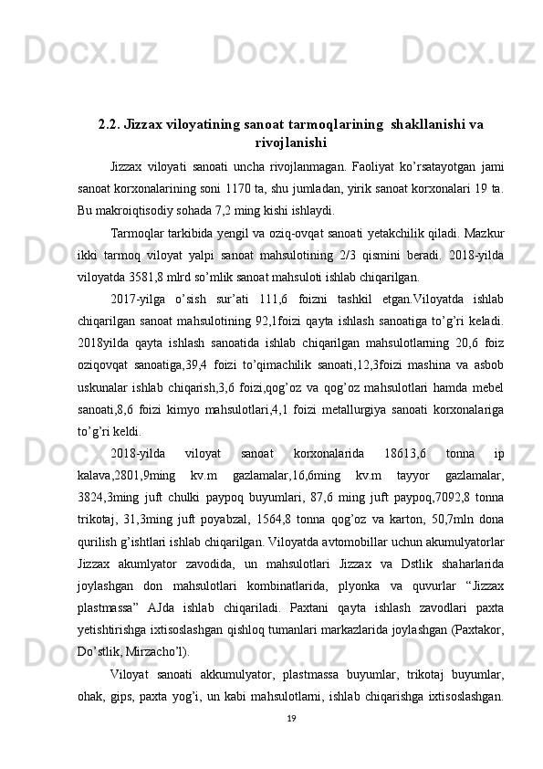2.2. Jizzax viloyatining sanoat tarmoqlarining  shakllanishi va
rivojlanishi
Jizzax   viloyati   sanoati   uncha   rivojlanmagan.   Faoliyat   ko’rsatayotgan   jami
sanoat korxonalarining soni 1170 ta, shu jumladan, yirik sanoat korxonalari 19 ta.
Bu makroiqtisodiy sohada 7,2 ming kishi ishlaydi. 
Tarmoqlar tarkibida yengil va oziq-ovqat sanoati yetakchilik qiladi. Mazkur
ikki   tarmoq   viloyat   yalpi   sanoat   mahsulotining   2/3   qismini   beradi.   2018-yilda
viloyatda 3581,8 mlrd so’mlik sanoat mahsuloti ishlab chiqarilgan. 
2017-yilga   o’sish   sur’ati   111,6   foizni   tashkil   etgan.Viloyatda   ishlab
chiqarilgan   sanoat   mahsulotining   92,1foizi   qayta   ishlash   sanoatiga   to’g’ri   keladi.
2018yilda   qayta   ishlash   sanoatida   ishlab   chiqarilgan   mahsulotlarning   20,6   foiz
oziqovqat   sanoatiga,39,4   foizi   to’qimachilik   sanoati,12,3foizi   mashina   va   asbob
uskunalar   ishlab   chiqarish,3,6   foizi,qog’oz   va   qog’oz   mahsulotlari   hamda   mebel
sanoati,8,6   foizi   kimyo   mahsulotlari,4,1   foizi   metallurgiya   sanoati   korxonalariga
to’g’ri keldi. 
2018-yilda   viloyat   sanoat   korxonalarida   18613,6   tonna   ip
kalava,2801,9ming   kv.m   gazlamalar,16,6ming   kv.m   tayyor   gazlamalar,
3824,3ming   juft   chulki   paypoq   buyumlari,   87,6   ming   juft   paypoq,7092,8   tonna
trikotaj,   31,3ming   juft   poyabzal,   1564,8   tonna   qog’oz   va   karton,   50,7mln   dona
qurilish g’ishtlari ishlab chiqarilgan. Viloyatda avtomobillar uchun akumulyatorlar
Jizzax   akumlyator   zavodida,   un   mahsulotlari   Jizzax   va   Dstlik   shaharlarida
joylashgan   don   mahsulotlari   kombinatlarida,   plyonka   va   quvurlar   “Jizzax
plastmassa”   AJda   ishlab   chiqariladi.   Paxtani   qayta   ishlash   zavodlari   paxta
yetishtirishga ixtisoslashgan qishloq tumanlari markazlarida joylashgan (Paxtakor,
Do’stlik, Mirzacho’l). 
Viloyat   sanoati   akkumulyator,   plastmassa   buyumlar,   trikotaj   buyumlar,
ohak,   gips,   paxta   yog’i,   un   kabi   mahsulotlarni,   ishlab   chiqarishga   ixtisoslashgan.
19 