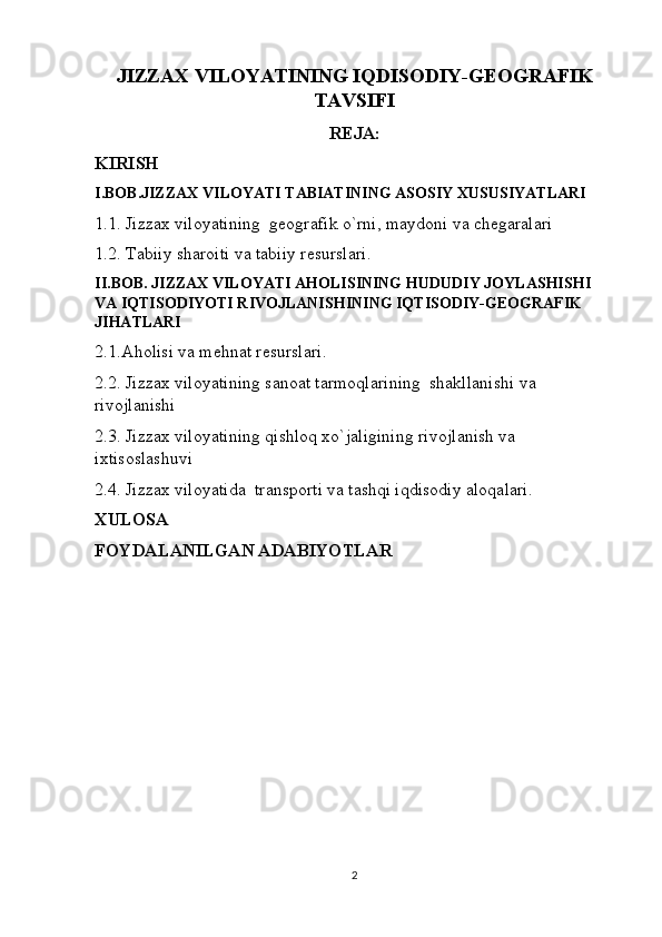 JIZZAX VILOYATINING IQDISODIY-GEOGRAFIK
TAVSIFI
REJA:
KIRISH
I.BOB.JIZZAX VILOYATI TABIATINING ASOSIY XUSUSIYATLARI
1.1. Jizzax viloyatining  geografik o`rni, maydoni va chegaralari
1.2. Tabiiy sharoiti va tabiiy resurslari.
II.BOB. JIZZAX VILOYATI AHOLISINING HUDUDIY JOYLASHISHI  
VA IQTISODIYOTI RIVOJLANISHINING IQTISODIY-GEOGRAFIK 
JIHATLARI
2.1.Aholisi va mehnat resurslari.
2.2. Jizzax viloyatining sanoat tarmoqlarining  shakllanishi va 
rivojlanishi
2.3. Jizzax viloyatining qishloq xo`jaligining rivojlanish va 
ixtisoslashuvi
2.4. Jizzax viloyatida  transporti va tashqi iqdisodiy aloqalari.
XULOSA
FOYDALANILGAN ADABIYOTLAR
2 