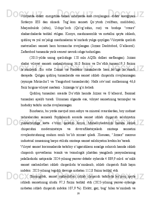 Viloyatda   elektr   energetika   bazasi   nihoyatda   sust   rivojlangan:   elektr   energiyani
Sirdaryo   IES   dan   olinadi.   Tog’-kon   sanoati   Qo`ytosh   (volfram,   molibden),
Marjonbulok   (oltin),   Uchqo’loch   (Qo’rg’oshin,   rux)   va   boshqa   “resurs”
shaharchalarda   tashkil   etilgan.   Kimyo,   mashinasozlik   va   metallni   qayta   ishlash,
qishloq va yul xo’jaligi mashinalarini ta’mirlash yulga quyilgan Viloyatda qurilish
materiallari   sanoati   ham   birmuncha   rivojlangan   (Jizzax   Dashtobod,   G’allaorol).
Zafarobod tumanida yirik sement zavodi ishga tushirilgan. 
(2013-yilda   uning   qurilishiga   120   mln   AQSh   dollari   sarflangan).   Jizzax
shahri   viloyat   sanoati   mahsulotining   36,0   foizini   va   Do’stlik   tumani19,3   foizini
ta’minlaydi.   Bu   soha   Zomin   va   Paxtakor   tumanlarida   ham   ko’zga   ko’rinarli
darajada.   Qolgan   qishloq   tumanlarida   esa   sanoat   ishlab   chiqarishi   rivojlanmagan
(ayniqsa   Mirzacho’l   va   Yangiobod   tumanlarida).   Halk   iste’mol   mollarining   46,6
foizi birgina viloyat markazi - Jizzaxga to’g’ri keladi. 
Qishloq   tumanlari   orasida   Do’stlik   hamda   Jizzax   va   G’allaorol,   Baxmal
tumanlari   ajralib   turadi.   Umuman   olganda   esa,   viloyat   sanoatining   tarmoqlar   va
hududiy tarkibi uncha rivojlanmagan. 
Binobarin, bu yerda mavjud xom ashyo va mineral resurslardan, boy mehnat
zahiralaridan   samarali   foydalanish   asosida   sanoat   ishlab   chiqarish   salohiyatini
yuksaltirishga   katta   e’tibor   qaratish   lozim.   Mahalliylashtirish   hamda   ishlab
chiqarishni   modernizatsiya   va   diversifikatsiyalash   mintaqa   sanoatini
rivojlantirishning   muhim   omili   bo’lib   xizmat   qiladi.   Xususan,   “Jizzax”   maxsus
industrial zonasining barpo etilishi mintaqa sanoat salohiyatini keskin ko’taradi.
Viloyat sanoat korxonalarida tarkibiy o‘zgarishlarni amalga oshirish hamda ishlab
chiqarish   quvvatlarini   texnik   va   texnologik   jihatdan   yangilash   jarayonlarining
jadallashishi natijasida 2024-yilning yanvar-dekabr oylarida 4 889,9 mlrd. so‘mlik
sanoat   mahsulotlari   ishlab   chiqarilishi   ta’minlanib,   ishlab   chiqarish   fizik   hajm
indeksi  2023-yilning tegishli davriga nisbatan 112,8 foizni tashkil etdi. 
Shuningdek,   sanoat   mahsulotlari   ishlab   chiqarish   tarkibida   ko‘proq   qayta
ishlash   sanoatining   ulushi   97,3   foizni   tashkil   etdi   (2023-yilning   yanvar-oylariga
nisbatan   ishlab   chiqarish   indeksi   107,9   %).   Elektr,   gaz,   bug‘   bilan   ta’minlash   va
20 