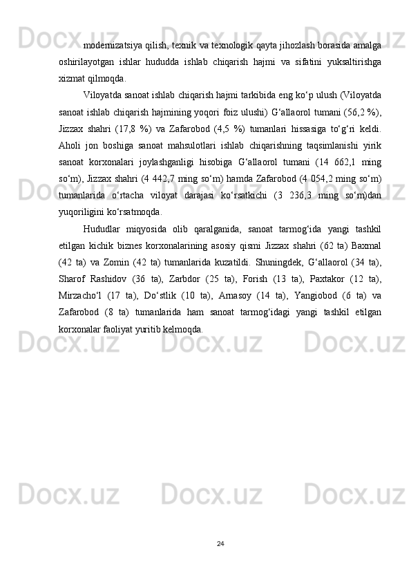 modernizatsiya qilish, texnik va texnologik qayta jihozlash borasida amalga
oshirilayotgan   ishlar   hududda   ishlab   chiqarish   hajmi   va   sifatini   yuksaltirishga
xizmat qilmoqda. 
Viloyatda sanoat ishlab chiqarish hajmi tarkibida eng ko‘p ulush (Viloyatda
sanoat  ishlab chiqarish hajmining yoqori foiz ulushi) G‘allaorol tumani (56,2 %),
Jizzax   shahri   (17,8   %)   va   Zafarobod   (4,5   %)   tumanlari   hissasiga   to‘g‘ri   keldi.
Aholi   jon   boshiga   sanoat   mahsulotlari   ishlab   chiqarishning   taqsimlanishi   yirik
sanoat   korxonalari   joylashganligi   hisobiga   G‘allaorol   tumani   (14   662,1   ming
so‘m), Jizzax  shahri  (4 442,7 ming so‘m)  hamda Zafarobod (4 054,2 ming so‘m)
tumanlarida   o‘rtacha   viloyat   darajasi   ko‘rsatkichi   (3   236,3   ming   so‘m)dan
yuqoriligini ko‘rsatmoqda. 
Hududlar   miqyosida   olib   qaralganida,   sanoat   tarmog‘ida   yangi   tashkil
etilgan   kichik   biznes   korxonalarining   asosiy   qismi   Jizzax   shahri   (62   ta)   Baxmal
(42   ta)   va   Zomin   (42   ta)   tumanlarida   kuzatildi.   Shuningdek,   G‘allaorol   (34   ta),
Sharof   Rashidov   (36   ta),   Zarbdor   (25   ta),   Forish   (13   ta),   Paxtakor   (12   ta),
Mirzacho‘l   (17   ta),   Do‘stlik   (10   ta),   Arnasoy   (14   ta),   Yangiobod   (6   ta)   va
Zafarobod   (8   ta)   tumanlarida   ham   sanoat   tarmog‘idagi   yangi   tashkil   etilgan
korxonalar faoliyat yuritib kelmoqda.
24 