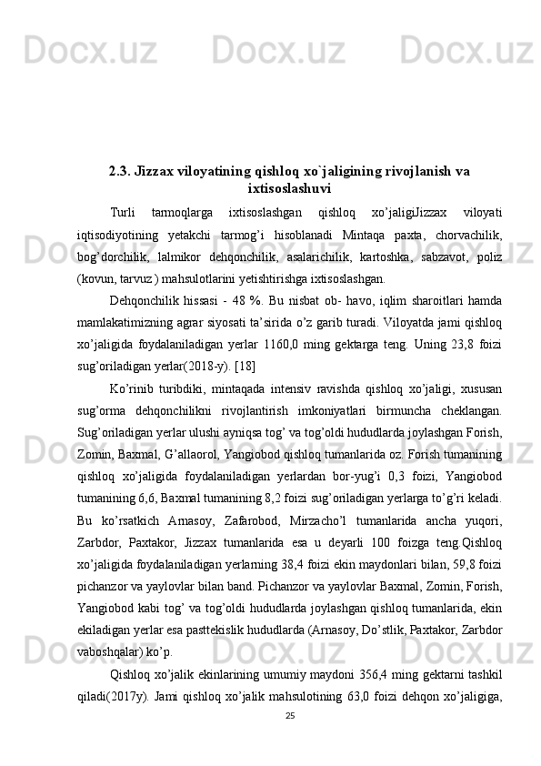 2.3. Jizzax viloyatining qishloq xo`jaligining rivojlanish va
ixtisoslashuvi
Turli   tarmoqlarga   ixtisoslashgan   qishloq   xo’jaligiJizzax   viloyati
iqtisodiyotining   yetakchi   tarmog’i   hisoblanadi   Mintaqa   paxta,   chorvachilik,
bog’dorchilik,   lalmikor   dehqonchilik,   asalarichilik,   kartoshka,   sabzavot,   poliz
(kovun, tarvuz ) mahsulotlarini yetishtirishga ixtisoslashgan. 
Dehqonchilik   hissasi   -   48   %.   Bu   nisbat   ob-   havo,   iqlim   sharoitlari   hamda
mamlakatimizning agrar siyosati ta’sirida o’z garib turadi. Viloyatda jami qishloq
xo’jaligida   foydalaniladigan   yerlar   1160,0   ming   gektarga   teng.   Uning   23,8   foizi
sug’oriladigan yerlar(2018-y). [18]
Ko’rinib   turibdiki,   mintaqada   intensiv   ravishda   qishloq   xo’jaligi,   xususan
sug’orma   dehqonchilikni   rivojlantirish   imkoniyatlari   birmuncha   cheklangan.
Sug’oriladigan yerlar ulushi ayniqsa tog’ va tog’oldi hududlarda joylashgan Forish,
Zomin, Baxmal, G’allaorol, Yangiobod qishloq tumanlarida oz. Forish tumanining
qishloq   xo’jaligida   foydalaniladigan   yerlardan   bor-yug’i   0,3   foizi,   Yangiobod
tumanining 6,6, Baxmal tumanining 8,2 foizi sug’oriladigan yerlarga to’g’ri keladi.
Bu   ko’rsatkich   Arnasoy,   Zafarobod,   Mirzacho’l   tumanlarida   ancha   yuqori,
Zarbdor,   Paxtakor,   Jizzax   tumanlarida   esa   u   deyarli   100   foizga   teng.Qishloq
xo’jaligida foydalaniladigan yerlarning 38,4 foizi ekin maydonlari bilan, 59,8 foizi
pichanzor va yaylovlar bilan band. Pichanzor va yaylovlar Baxmal, Zomin, Forish,
Yangiobod kabi tog’ va tog’oldi hududlarda joylashgan qishloq tumanlarida, ekin
ekiladigan yerlar esa pasttekislik hududlarda (Arnasoy, Do’stlik, Paxtakor, Zarbdor
vaboshqalar) ko’p. 
Qishloq xo’jalik ekinlarining umumiy maydoni 356,4 ming gektarni tashkil
qiladi(2017y).   Jami   qishloq   xo’jalik   mahsulotining   63,0   foizi   dehqon   xo’jaligiga,
25 