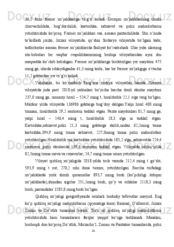 36,2   foizi   fermer   xo’jaliklariga   to’g’ri   keladi.   Dexqon   xo’jaliklarining   ulushi
chorvachilikda,   bog’dorchilik,   kartoshka,   sabzavot   va   poliz   mahsulotlarini
yetishtirishda   ko’proq.   Fermer   xo’jaliklari   esa,   asosan   paxtachilikda.   Shu   o’rinda
ta’kidlash   joizki,   Jizzax   viloyatida,   qo’shni   Sirdaryo   viloyatida   bo’lgani   kabi,
tadbirkorlar asosan fermer xo’jaliklarida faoliyat ko’rsatishadi. Ular yoki ularning
ota-bobolari   bir   vaqtlar   respublikamizning   boshqa   viloyatlaridan   ayni   shu
maqsadda   ko’chib   kelishgan.   Fermer   xo’jaliklariga   biriktirilgan   yer   maydoni   475
ming ga, ularda ishlaydiganlar 61,3 ming kishi, har bir fermer xo’jaligiga o’rtacha
11,2 gektardan yer to’g’ri keladi. 
Vaholanki,   bu   ko’rsatkich   Farg’ona   vodiysi   viloyatlari   hamda   Xorazm
viloyatida   juda   past.   2018-yil   yakunlari   bo’yicha   barcha   donli   ekinlar   maydoni
237,0 ming ga, umumiy hosil  – 524,7 ming t, hosildorlik 22,1 s/ga  teng bo’lgan.
Mazkur   yilda   viloyatda   136986   gektarga   bug’doy   ekilgan.Yalpi   hosil   400   ming
tonnani, hosildorlik  29,2 sentnerni   tashkil   etgan. Paxta  maydonlari  81,7  ming ga,
yalpi   hosil   –   146,4   ming   t,   hosildorlik   18,3   s/ga   ni   tashkil   etgan.
Kartoshka,sabzavot,poliz   21,3   ming   gektarga   ekilib,undan   62,2ming   tonna
kartoshka,394,9   ming   tonna   sabzavot,   227,0ming   tonna   poliz   mahsulotlari
yetishtirilgan.Hosildorlik esa kartoshka yetishtirishda 185,2 s/ga, sabzavotda 224,4
sentnerni   ,poliz   ekinlarida   139,6   sentnerni   tashkil   etgan.   Viloyatda   ushbu   yilda
82,5ming tonna meva va rezavorlar, 24,7 ming tonna uzum yetishtirilgan. 
Viloyat   qishloq   xo’jaligida   2018-yilda   tirik   vaznda   212,4   ming   t   go’sht,
593,9   ming   t   sut,   270,2   mln   dona   tuxum,   yetishtirilgan.   Barcha   toifadagi
xo’jaliklarda   yirik   shoxli   qoramollar   893,7   ming   bosh   (ko’pchiligi   dehqon
xo’jaliklarda),shundan   sigirlar   251,1ming   bosh,   qo’y   va   echkilar   2118,3   ming
bosh, parrandalar 3285,8 ming bosh bo’lgan. 
Qishloq   xo’jaligi   geografiyasida   sezilarli   hududiy   tafovutlar   mavjud.   Eng
ko’p qishloq  xo’jaligi  mahsulotlarini  (qiymatiga  kura)  Baxmal,  G’allaorol, Jizzax
Zomin   va   Do’stlik   tumanlari   beradi.   Turli   xil   qishloq   xo’jaligi   mahsulotlarini
yetishtirishda   ham   tumanlararo   farqlar   yaqqol   ko’zga   tashlanadi.   Masalan,
boshoqdi don ko’proq Do’stlik, Mirzacho’l, Zomin va Paxtakor tumanlarida, poliz
26 