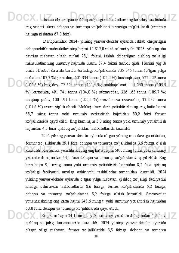              Ishlab chiqarilgan qishloq xo‘jaligi mahsulotlarining tarkibiy tuzilishida
eng   yuqori   ulush   dehqon   va   tomorqa   xo‘jaliklari   hissasiga   to‘g‘ri   keldi   (umumiy
hajmga nisbatan 67,0 foiz). 
                      Dehqonchilik.   2024-   yilning   yanvar-dekabr   oylarida   ishlab   chiqarilgan
dehqonchilik mahsulotlarining hajmi 10 812,0 mlrd so‘mni yoki 2023- yilning shu
davriga   nisbatan   o‘sish   sur’ati   98,1   foizni,   ishlab   chiqarilgan   qishloq   xo‘jaligi
mahsulotlarining   umumiy   hajmida   ulushi   37,4   foizni   tashkil   qildi.   Hosilni   yig‘ib
olish.   Hisobot   davrida   barcha  toifadagi   xo‘jaliklarda  735   245  tonna   (o‘tgan   yilga
nisbatan 103,3 %) jami don, 601 334 tonna (102,2 %) boshoqli don, 522 209 tonna
(102,6 %)  bug‘doy, 72 524 tonna (111,4 %) makkajo‘xori, 111 060 tonna (105,5
%)   kartoshka,   491   741   tonna   (104,0   %)   sabzavotlar,   326   163   tonna   (105,7   %)
oziqbop   poliz,   100   191   tonna   (100,2   %)   mevalar   va   rezavorlar,   33   039   tonna
(101,6 %) uzum yig‘ib olindi. Makkajo‘xori doni yetishtirishning eng katta hajmi
58,7   ming   tonna   yoki   umumiy   yetishtirish   hajmidan   80,9   foizi   fermer
xo‘jaliklarida qayd etildi. Eng kam hajm 3,0 ming tonna yoki umumiy yetishtirish
hajmidan 4,2 foizi qishloq xo‘jaliklari tashkilotlarida kuzatildi. 
             2024 yilning yanvar-dekabr oylarida o‘tgan yilning mos davriga nisbatan,
fermer xo‘jaliklarida 29,1 foiz, dehqon va tomorqa xo‘jaliklarida 3,6 foizga o‘sish
kuzatildi. Kartoshka yetishtirishning eng katta hajmi 59,0 ming tonna yoki umumiy
yetishtirish hajmidan 53,1 foizi dehqon va tomorqa xo‘jaliklarida qayd etildi. Eng
kam   hajm   9,1   ming   tonna   yoki   umumiy   yetishtirish   hajmidan   8,2   foizi   qishloq
xo‘jaligi   faoliyatini   amalga   oshiruvchi   tashkilotlar   tomonidan   kuzatildi.   2024
yilning   yanvar-dekabr   oylarida   o‘tgan   yilga   nisbatan,   qishloq   xo‘jaligi   faoliyatini
amalga   oshiruvchi   tashkilotlarda   8,6   foizga,   fermer   xo‘jaliklarida   5,2   foizga,
dehqon   va   tomorqa   xo‘jaliklarida   5,2   foizga   o‘sish   kuzatildi.   Savzavotlar
yetishtirishning eng katta hajmi 245,6 ming t. yoki umumiy yetishtirish hajmidan
50,0 foizi dehqon va tomorqa xo‘jaliklarida qayd etildi. 
                       Eng kam hajm 24,1 ming t. yoki umumiy yetishtirish hajmidan 4,9 foizi
qishloq   xo‘jaligi   korxonalarida   kuzatildi.   2024   yilning   yanvar-dekabr   oylarida
o‘tgan   yilga   nisbatan,   fermer   xo‘jaliklarida   3,5   foizga,   dehqon   va   tomorqa
28 