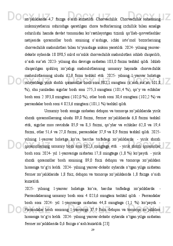xo‘jaliklarida   4,7   foizga   o‘sish   kuzatildi.   Chorvachilik.   Chorvachilik   sohasining
imkoniyatlarini   oshirishga   qaratilgan   chora   tadbirlarning   izchillik   bilan   amalga
oshirilishi   hamda   davlat   tomonidan   ko‘rsatilayotgan   tizimli   qo‘llab-quvvatlashlar
natijasida   qoramollar   bosh   sonining   o‘sishiga,   ichki   iste’mol   bozorlarining
chorvachilik mahsulotlari bilan to‘yinishiga imkon yaratildi. 2024- yilning yanvar-
dekabr oylarida 18 098,5 mlrd so‘mlik chorvachilik mahsulotlari ishlab chiqarilib,
o‘sish  sur’ati 2023- yilning shu davriga nisbatan 103,0 foizni tashkil  qildi. Ishlab
chiqarilgan   qishloq   xo‘jaligi   mahsulotlarining   umumiy   hajmida   chorvachilik
mahsulotlarining   ulushi   62,9   fozni   tashkil   etdi.   2025-   yilning   1-yanvar   holatiga
viloyatdagi yirik shohli qoramollar bosh soni 982,1 mingtani (o‘sish sur’ati 101,8
%),   shu   jumladan   sigirlar   bosh   soni   275,3   mingtani   (101,4   %),   qo‘y   va   echkilar
bosh soni 2 393,8 mingtani (102,0 %), otlar bosh soni 30,4 mingtani (102,2 %) va
parrandalar bosh soni 4 023,6 mingtani (101,1 %) tashkil qildi. 
                             Umumiy bosh soniga nisbatan dehqon va tomorqa xo‘jaliklarida yirik
shoxli   qoramollarning   ulushi   89,0   foizni,   fermer   xo‘jaliklarida   6,8   foizni   tashkil
etdi,   sigirlar   mos   ravishda   85,9   va   8,3   foizni,   qo‘ylar   va   echkilar   62,0   va   19,4
foizni, otlar 51,4 va 27,0 foizni, parrandalar 37,9 va 8,9 foizni tashkil qildi.   2025-
yilning   1-yanvar   holatiga   ko‘ra,   barcha   toifadagi   xo‘jaliklarda:   -   yirik   shoxli
qoramollarning  umumiy  bosh  soni   982,1  mingtaga   etdi.  -  yirik  shoxli  qoramollar
bosh soni  2024-  yil  1-yanvariga nisbatan 17,8 mingtaga (1,8 %) ko‘paydi. - yirik
shoxli   qoramollar   bosh   sonining   89,0   foizi   dehqon   va   tomorqa   xo‘jaliklari
hissasiga to‘g‘ri keldi. 2024- yilning yanvar-dekabr oylarida o‘tgan yilga nisbatan
fermer  xo‘jaliklarida  1,8  foiz,  dehqon va  tomorqa  xo‘jaliklarida  1,8 foizga  o‘sish
kuzatildi.
2025-   yilning   1-yanvar   holatiga   ko‘ra,   barcha   toifadagi   xo‘jaliklarda:   -
Parrandalarning   umumiy   bosh   soni   4   023,6   mingtani   tashkil   qildi.   -   Parrandalar
bosh   soni   2024-   yil   1-yanvairga   nisbatan   44,8   mingtaga   (1,1   %)   ko‘paydi.   -
Parrandalar   bosh   sonining   1-yanvarga   37,9   foizi   dehqon   va   tomorqa   xo‘jaliklari
hissasiga to‘g‘ri keldi. 2024- yilning yanvar-dekabr oylarida o‘tgan yilga nisbatan
fermer xo‘jaliklarida 0,6 foizga o‘sish kuzatildi.[23]
29 