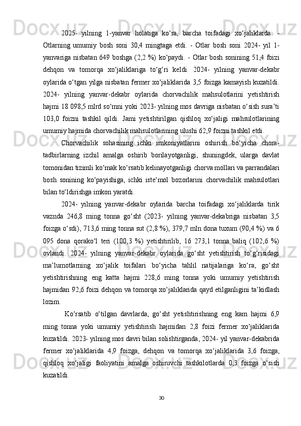 2025-   yilning   1-yanvar   holatiga   ko‘ra,   barcha   toifadagi   xo‘jaliklarda:   -
Otlarning   umumiy   bosh   soni   30,4   mingtaga   etdi.   -   Otlar   bosh   soni   2024-   yil   1-
yanvariga nisbatan 649 boshga (2,2 %) ko‘paydi. - Otlar bosh sonining 51,4 foizi
dehqon   va   tomorqa   xo‘jaliklariga   to‘g‘ri   keldi.   2024-   yilning   yanvar-dekabr
oylarida o‘tgan yilga nisbatan fermer xo‘jaliklarida 3,5 foizga kamayish kuzatildi.
2024-   yilning   yanvar-dekabr   oylarida   chorvachilik   mahsulotlarini   yetishtirish
hajmi 18 098,5 mlrd so‘mni yoki 2023- yilning mos davriga nisbatan o‘sish sura’ti
103,0   foizni   tashkil   qildi.   Jami   yetishtirilgan   qishloq   xo‘jaligi   mahsulotlarining
umumiy hajmida chorvachilik mahsulotlarining ulushi 62,9 foizni tashkil etdi. 
Chorvachilik   sohasining   ichki   imkoniyatlarini   oshirish   bo‘yicha   chora-
tadbirlarning   izchil   amalga   oshirib   borilayotganligi,   shuningdek,   ularga   davlat
tomonidan tizimli ko‘mak ko‘rsatib kelinayotganligi chorva mollari va parrandalari
bosh   sonining   ko‘payishiga,   ichki   iste‘mol   bozorlarini   chorvachilik   mahsulotlari
bilan to‘ldirishga imkon yaratdi. 
2024-   yilning   yanvar-dekabr   oylarida   barcha   toifadagi   xo‘jaliklarda   tirik
vaznda   246,8   ming   tonna   go‘sht   (2023-   yilning   yanvar-dekabriga   nisbatan   3,5
foizga o‘sdi), 713,6 ming tonna sut (2,8 %), 379,7 mln dona tuxum (90,4 %) va 6
095   dona   qorako‘l   teri   (100,3   %)   yetishtirilib,   16   273,1   tonna   baliq   (102,6   %)
ovlandi.   2024-   yilning   yanvar-dekabr   oylarida   go‘sht   yetishtirish   to‘g‘risidagi
ma’lumotlarning   xo‘jalik   toifalari   bo‘yicha   tahlil   natijalariga   ko‘ra,   go‘sht
yetishtirishning   eng   katta   hajmi   228,6   ming   tonna   yoki   umumiy   yetishtirish
hajmidan 92,6 foizi dehqon va tomorqa xo‘jaliklarida qayd etilganligini ta’kidlash
lozim.
  Ko‘rsatib   o‘tilgan   davrlarda,   go‘sht   yetishtirishning   eng   kam   hajmi   6,9
ming   tonna   yoki   umumiy   yetishtirish   hajmidan   2,8   foizi   fermer   xo‘jaliklarida
kuzatildi. 2023- yilning mos davri bilan solishtirganda, 2024- yil yanvar-dekabrida
fermer   xo‘jaliklarida   4,9   foizga,   dehqon   va   tomorqa   xo‘jaliklarida   3,6   foizga,
qishloq   xo‘jaligi   faoliyatini   amalga   oshiruvchi   tashkilotlarda   0,3   foizga   o‘sish
kuzatildi.
30 