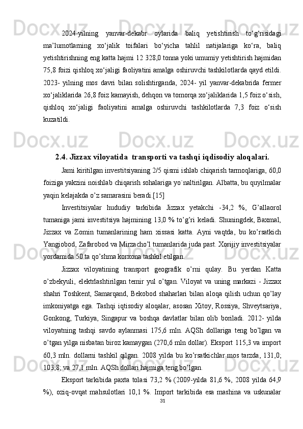 2024-yilning   yanvar-dekabr   oylarida   baliq   yetishtirish   to‘g‘risidagi
ma’lumotlarning   xo‘jalik   toifalari   bo‘yicha   tahlil   natijalariga   ko‘ra,   baliq
yetishtirishning eng katta hajmi 12 328,0 tonna yoki umumiy yetishtirish hajmidan
75,8 foizi qishloq xo‘jaligi faoliyatini amalga oshiruvchi tashkilotlarda qayd etildi.
2023-   yilning   mos   davri   bilan   solishtirganda,   2024-   yil   yanvar-dekabrida   fermer
xo‘jaliklarida 26,8 foiz kamayish, dehqon va tomorqa xo‘jaliklarida 1,5 foiz o‘sish,
qishloq   xo‘jaligi   faoliyatini   amalga   oshiruvchi   tashkilotlarda   7,3   foiz   o‘sish
kuzatildi.
2.4. Jizzax viloyatida  transporti va tashqi iqdisodiy aloqalari.
Jami kiritilgan investitsiyaning 2/5 qismi ishlab chiqarish tarmoqlariga, 60,0
foiziga yakzini noishlab chiqarish sohalariga yo`naltirilgan. Albatta, bu quyilmalar
yaqin kelajakda o’z samarasini beradi.[15]
Investitsiyalar   hududiy   tarkibida   Jizzax   yetakchi   -34,2   %,   G’allaorol
tumaniga jami investitsiya hajmining 13,0 % to’g’ri keladi. Shuningdek, Baxmal,
Jizzax   va   Zomin   tumanlarining   ham   xissasi   katta.   Ayni   vaqtda,   bu   ko’rsatkich
Yangiobod, Zafarobod va Mirzacho’l tumanlarida juda past. Xorijiy investitsiyalar
yordamida 50 ta qo’shma korxona tashkil etilgan. 
Jizzax   viloyatining   transport   geografik   o’rni   qulay.   Bu   yerdan   Katta
o’zbekyuli,   elektrlashtirilgan   temir   yul   o’tgan.   Viloyat   va   uning   markazi   -   Jizzax
shahri   Toshkent,   Samarqand,   Bekobod   shaharlari   bilan   aloqa   qilish   uchun   qo’lay
imkoniyatga   ega.   Tashqi   iqtisodiy   aloqalar,   asosan   Xitoy,   Rossiya,   Shveytsariya,
Gonkong,   Turkiya,   Singapur   va   boshqa   davlatlar   bilan   olib   boriladi.   2012-   yilda
viloyatning   tashqi   savdo   aylanmasi   175,6   mln.   AQSh   dollariga   teng   bo’lgan   va
o’tgan yilga nisbatan biroz kamaygan (270,6 mln dollar). Eksport 115,3 va import
60,3 mln.  dollarni   tashkil   qilgan.  2008  yilda  bu  ko’rsatkichlar   mos  tarzda,  131,0;
103,8; va 27,1 mln. AQSh dollari hajmiga teng bo’lgan.
Eksport   tarkibida   paxta   tolasi   73,2   %   (2009-yilda   81,6   %,   2008   yilda   64,9
%),   oziq-ovqat   mahsulotlari   10,1   %.   Import   tarkibida   esa   mashina   va   uskunalar
31 